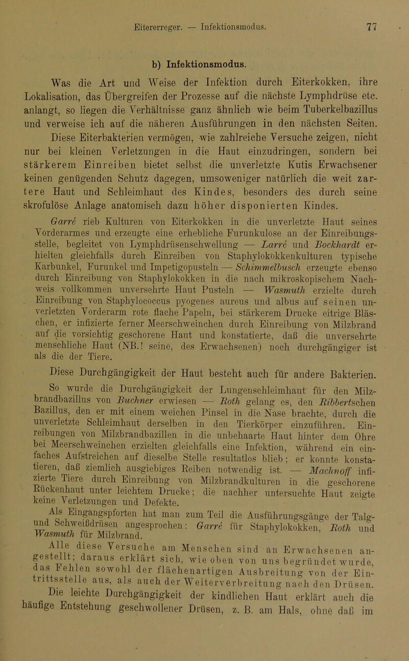 b) Infektionsmodus. Was die Art und Weise der Infektion durch Eiterkokken, ihre Lokalisation, das Übergreifen der Prozesse auf die nächste Ljmphdrüse etc. anlangt, so liegen die Verhältnisse ganz ähnlich wie beim Tuberkelbazillus und verweise ich auf die näheren Ausführungen in den nächsten Seiten. Diese Eiterbakterien vermögen, wie zahlreiche Versuche zeigen, nicht nur bei kleinen Verletzungen in die Haut einzudringen, sondern bei stärkerem Einreiben bietet selbst die unverletzte Kutis Erwachsener keinen genügenden Schutz dagegen, umsoweniger natürlich die weit zar- tere Haut und Schleimhaut des Kindes, besonders des durch seine skrofulöse Anlage anatomisch dazu höher disponierten Kindes. Garre rieb Kulturen von Eiterkokken in die unverletzte Haut seines Vorderarmes und erzeugte eine erhebliche Furunkulose an der Einreihungs- stelle, begleitet von Lymphdrüsenschwellung — Barre und Bockhardt er- hielten gleichfalls durch Einreiben von Staphylokokkenkulturen typische Karbunkel, Furunkel und Impetigopusteln — Schimmelbusch erzeugte ebenso durch Einreibung von Staphylokokken in die nach mikroskopischem Nach- weis vollkommen unversehrte Haut Pusteln — Wasmuth erzielte durch Einreibung von Staphylococcus pyogenes aureus und albus auf seinen un- verletzten Vorderarm rote flache Papeln, bei stärkerem Drucke eitrige Bläs- chen, er infizierte ferner Meerschweinchen durch Einreibung von Milzbrand auf die vorsichtig geschorene Haut und konstatierte, daß die unversehrte menschliche Haut (NB.! seine, des Erwachsenen) noch durchgängiger ist als die der Tiere. Diese Durchgängigkeit der Haut besteht auch für andere Bakterien. So wurde die Durchgängigkeit der Lungenschleimhaut für den Milz- brandbazillus von Büchner erwiesen — Both gelang es, den Ribbertschm Bazillus, den er mit einem weichen Pinsel in die Nase brachte, durch die unverletzte Schleimhaut derselben in den Tierkörper einzuführen. Ein- reibungen von Milzbrandbazillen in die unbehaarte Haut hinter dem Ohre bei Meerschweinchen erzielten gleichfalls eine Infektion, während ein ein- faches Aufstreichen auf dieselbe Stelle resultatlos blieb; er konnte konsta- tieren, daß ziemlich ausgiebiges Reiben notwendig ist. — Machnoff infi- zierte Tiere durch Einreibung von Milzbrandkulturen in die geschorene Ruckenhaut unter leichtem Drucke; die nachher untersuchte Haut zeigte keine Verletzungen und Defekte. Als Eingangspforten hat man zum Teil die Ausführungsgänge der Talg- uiid Schweißdrüsen angesprochen : Garre für Staphylokokken, Roth und Wasmuth für Milzbrand. Alle, diese Versuche am Menschen sind an Erwachsenen an- gestellt; daraus erklärt sich, wie oben von uns begründet wurde, das Pehlen sowohl der flächenartigen Ausbreitung von der Ein- trittsstelle aus, als auch der Weiterverbreitung nach den Drüsen. Die leichte Durchgängigkeit der kindlichen Haut erklärt auch die häufige Entstehung geschwollener Drüsen, z. B. am Hals, ohne daß im