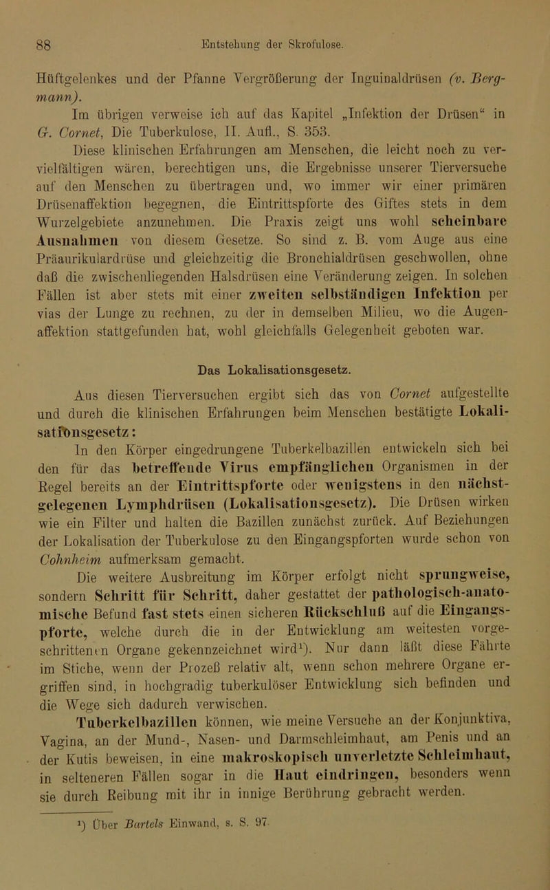 Hüftgelenkes und der Pfanne Vergrößerung der Inguinaldrüsen (v. Berg- mann). Irn übrigen verweise ich auf das Kapitel „Infektion der Drüsen“ in Cr. Cornet, Die Tuberkulose, II. Aufl., S. 353. Diese klinischen Erfahrungen am Menschen, die leicht noch zu ver- vielfältigen wären, berechtigen uns, die Ergebnisse unserer Tierversuche auf den Menschen zu übertragen und, wo immer wir einer primären Drüsenaffektion begegnen, die Eintrittspforte des Giftes stets in dem Wurzelgebiete anzunehmen. Die Praxis zeigt uns wohl scheinbare Ausnahmen von diesem Gesetze. So sind z. B. vom Auge aus eine Präaurikulardrüse und gleichzeitig die Bronchialdrüsen geschwollen, ohne daß die zwischenliegenden Halsdrüsen eine Veränderung zeigen. In solchen Fällen ist aber stets mit einer zweiten selbständigen Infektion per vias der Lunge zu rechnen, zu der in demselben Milieu, wo die Augen- affektion stattgefunden hat, wohl gleichfalls Gelegenheit geboten war. Das Lokalisationsgesetz. Aus diesen Tierversuchen ergibt sich das von Cornet aufgestellte und durch die klinischen Erfahrungen beim Menschen bestätigte Lokali- satftmsgesetz: ln den Körper eingedrungene Tuberkelbazillen entwickeln sich bei den für das betreffende Virus empfänglichen Organismen in der Regel bereits an der Eintrittspforte oder wenigstens in den liächst- gelegenen Lymphdriisen (Lokalisationsgesetz). Die Drüsen wirken wie ein Filter und halten die Bazillen zunächst zurück. Auf Beziehungen der Lokalisation der Tuberkulose zu den Eingangspforten wurde schon von Cohnheim aufmerksam gemacht. Die weitere Ausbreitung im Körper erfolgt nicht sprungweise, sondern Schritt für Schritt, daher gestattet der pathologisch-anato- mische Befund fast stets einen sicheren Rückschluß auf die Eingangs- pforte, welche durch die in der Entwicklung am weitesten vorge- schrittenen Organe gekennzeichnet wird1). Nur dann läßt diese Fährte im Stiebe, wenn der Prozeß relativ alt, wenn schon mehrere Organe er- griffen sind, in hochgradig tuberkulöser Entwicklung sich befinden und die Wege sich dadurch verwischen. Tubcrkclbazillen können, wde meine Versuche an der Konjunktiva, Vagina, an der Mund-, Nasen- und Darmschleimhaut, am Penis und an der Kutis beweisen, in eine makroskopisch unverletzte Schleimhaut, in selteneren Fällen sogar in die Haut eimlringen, besonders wenn sie durch Reibung mit ihr in innige Berührung gebracht werden. *) Über Bartels Einwand, s. S. 97