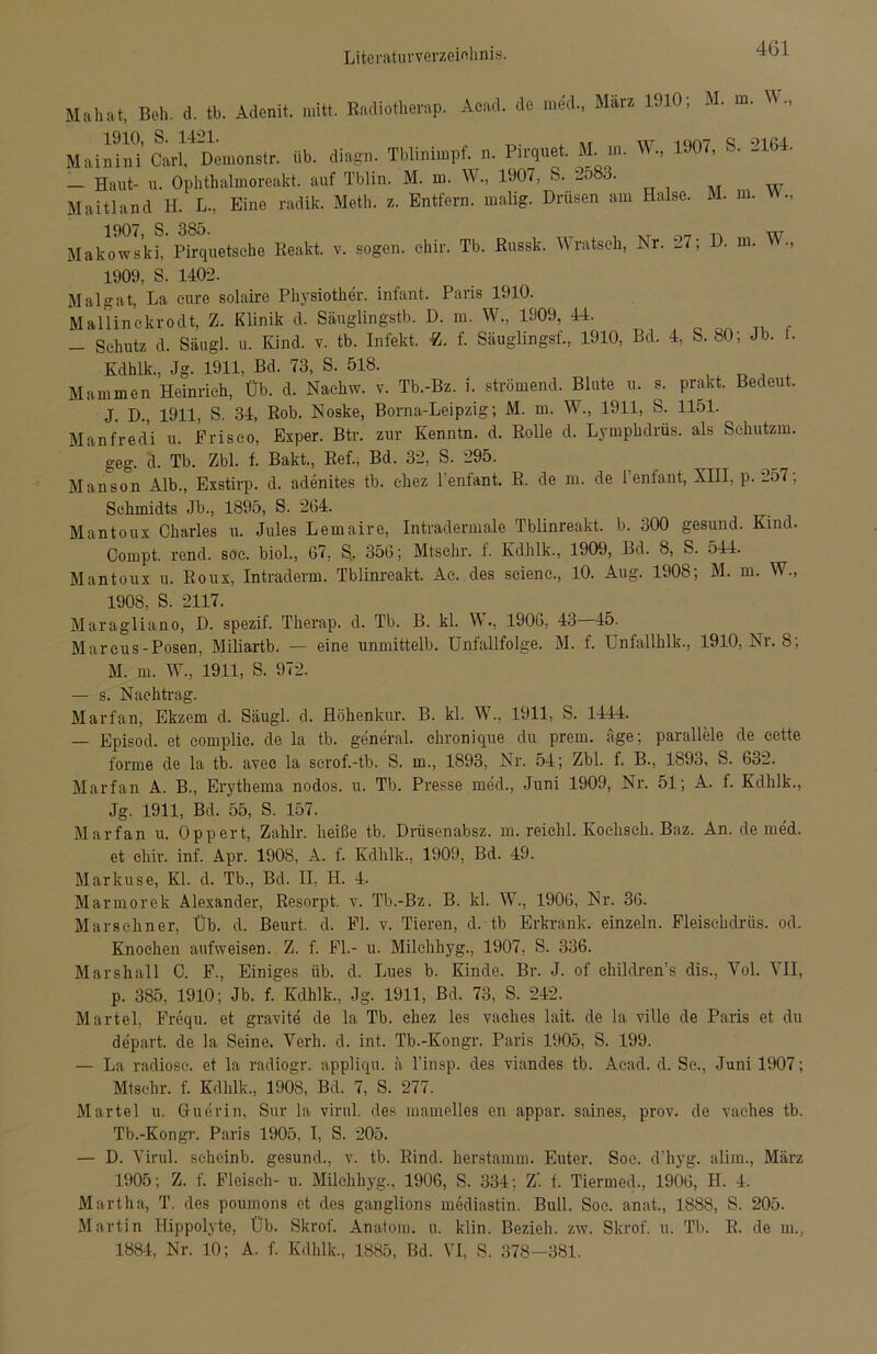 Mahat, Beh. d. tb. Adenit. mitt. Radiotherap. Aead. de med, März 1910; M. m. W, Mai““’C«i4Dem.„St, iib. di»g». Tblinimpf. n. Pirquet M. ». W, 1907, S. 2164. — Haut- u. Ophthalmoreakt. auf Tblin. M. m. W, 1.907, S. 2o83. Maitland H. L., Eine radilc. Meth. z. Entfern, malig. Drusen am Halse. M. m. ., 1907, S. 385. t XT w Makowski, Pirquetsehe Reakt. v. sogen, chir. Tb. Russk. Wratsch, Nr. t7; D. m. 1909, S. 1402. Malgat, La eure solaire Physiother. infant. Paris 1910. Mallinckrodt, Z. Klinik d. Säuglingstb. D. m. W., 1909, 44. - Schutz d. Säugl. u. Kind. v. tb. Infekt. -Z. f. Säuglings!-., 1910, Bd. 4, S. 80; Jb. L Kdhlk., Jg. 1911, Bd. 73, S. 518. Mammen Heinrich, Üb. d. Nachw. v. Tb.-Bz. i. strömend. Blute u. s. prakt. Bedeut. J. D., 1911, S. 34, Rob. Noske, Borna-Leipzig; M. m. W., 1911, S. 1151. Manfredi u. Frisco, Exper. Btr. zur Kenntn. d. Rolle d. Lympkdrüs. als Schutzm. geg. d. Tb. Zbl. f. Bakt., Ref., Bd. 32, S. 295. Manson Alb., Exstirp. d. adenites tb. chez l'enfant. R. de m. de 1 enfant, XIII, p. 257; Schmidts Jb., 1895, S. 264. Mantoux Charles u. Jules Lemaire, Intradermale Tblinreakt. b. 300 gesund. Kind. Compt. rend. soc. biol., 67, S. 356; Mtschr. f. Kdhlk., 1909, Bd. 8, S. 544. Mantoux u. Roux, Intraderm. Tblinreakt. Ac. des scienc., 10. Aug. 1908; M. m. W„ 1908, S. 2117. Maragliano, D. spezif. Therap. d. Tb. B. kl. W., 1906, 43 45. Marcus-Posen, Miliartb. — eine unmittelb. Unfallfolge. M. f. Unfallhlk., 1910, Nr. 8; M. m. W, 1911, S. 972. — s. Nachtrag. Marfan, Ekzem d. Säugl. d. Höhenkur. B. kl. W., 1911, S. 1444. — Episod. et complic. de la tb. general, ehronique du prem. äge; parallele de cette forme de la tb. avee la scrof.-tb. S. m., 1893, Nr. 54; Zbl. f. B., 1893, S. 632. Marfan A. B., Erythema nodos, u. Tb. Presse med., Juni 1909, Nr. 51; A. f. Kdhlk., Jg. 1911, Bd. 55, S. 157. Marfan u. Oppert, Zahlr. heiße tb. Driisenabsz. m. reichl. Kochseh. Baz. An. de med. et chir. inf. Apr. 1908, A. f. Kdhlk., 1909, Bd. 49. Markuse, Kl. d. Tb., Bd. II, H. 4. Marmorek Alexander, Resorpt. v. Tb.-Bz. B. kl. W., 1906, Nr. 36. Mars ebner, Üb. d. Beurt. d. Fl. v. Tieren, d. tb Erkrank, einzeln. Fleischdrüs. od. Knochen aufweisen. Z. f. Fl.- u. Milclihyg., 1907, S. 336. Mar sh all C. F., Einiges üb. d. Lues b. Kinde. Br. J. of children’s dis., Vol. VII, p. 385, 1910; Jb. f. Kdhlk., Jg. 1911, Bd. 73, S. 242. Märtel, Frequ. et gravite de la Tb. chez les vaehes lait. de la ville de Paris et du depart. de la Seine. Vcrh. d. int. Tb.-Kongr. Paris 1905, S. 199. — La radiose. et la radiogr. appliqu. ä l’insp. des viandes tb. Acad. d. Sc., Juni 1907; Mtschr. f. Kdhlk., 190S, Bd. 7, S. 277. Märtel u. Guerin, Sur la virul. des mamelles cn appar. saines, prov. de vaehes tb. Tb.-Kongr. Paris 1905, I, S. 205. — D. Virul. seheinb. gesund., v. tb. Rind, herstamm. Euter. Soc. d’hyg. alim, März 1905; Z. f. Fleisch- u. Milclihyg., 1906, S. 334; Z. f. Tiermed., 1906, H. 4. Martha, T. des poumons et des ganglions mediastin. Bull. Soc. anat., 1888, S. 205. Martin Hippolyte, Üb. Skrof. Anatom, u. klin. Bezieh, zw. Skrof. u. Tb. R. de m., 1884, Nr. 10; A. f. Kdhlk., 1885, Bd. VI, S. 378-381.