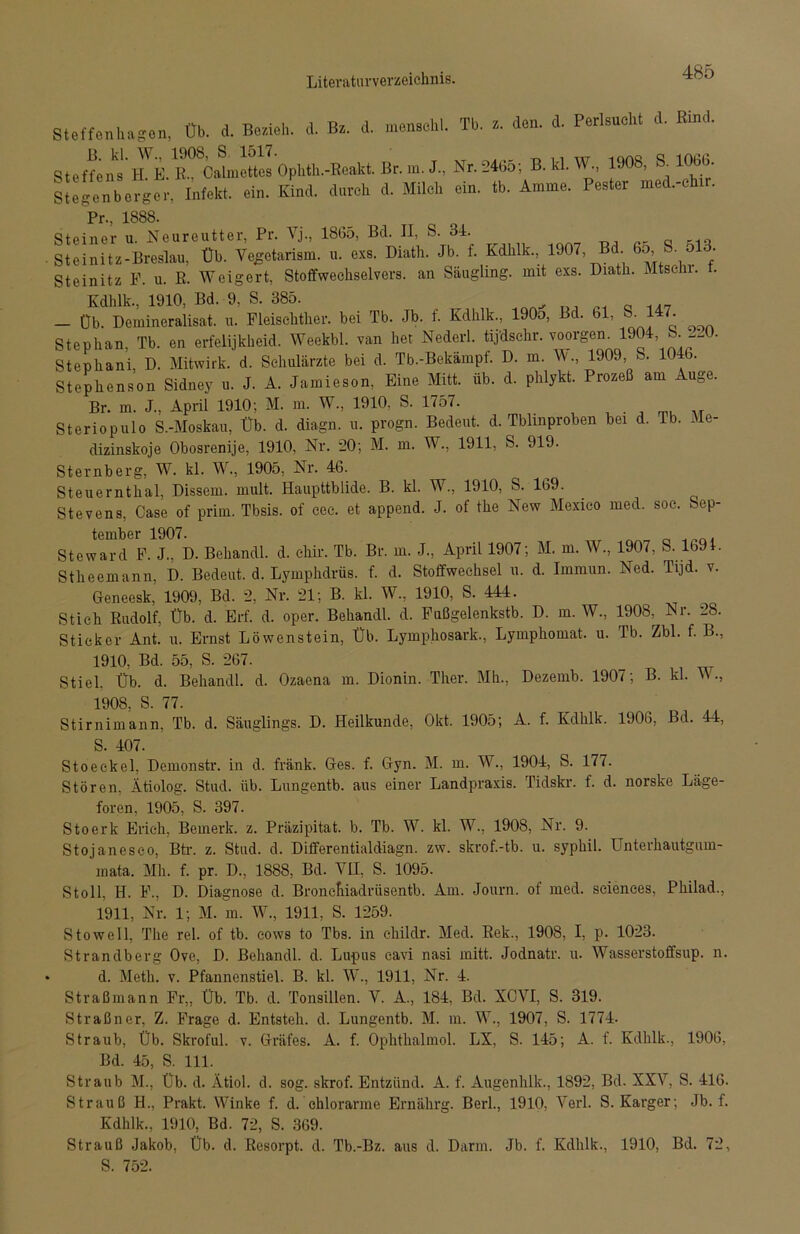 Steffenhagen, üb. d. Bezieh, d. Bz. d. menschl. Tb. z. den. d. Perlsucht d. Rind. Steffens MR^Öahnettes Ophth.-Reakt. Br. m. J., Nr. 2465; B. kl. W., 1908, 106b. Stegenbcrger, Infekt, ein. Kind, durch d. Milch ein. tb. Amme. Pester med.-chir. Pr., 1888. Steiner u. Neureutter, Pr. Vj., 1865, Bd. II, S. 31. Steinitz-Breslau, Üb. Vegctariam. exs. Math. Jb. t. Kdhlk, 1907 Bd % S. 618. Steinitz F. u. R. Weigert, Stoffwechselvers. an Säugling, mit exs. Diatk. Mtschi. t. Kdhlk., 1910, Bd. 9, S. 385. — Üb. Demineralisat. u. Fleischther. bei Tb. Jb. f. Kdhlk., 190o, Bd. bl, S. 147. Stephan, Tb. en erfelijkhcid. Weekbl. van het Nederl. tijdschr. voorgem 1904 - Stephani, D. Mitwirk. d. Schulärzte bei d. Tb.-Bekampf. D. m. W., 1909, 101b. Stephenson Sidney u. J. A. Jamieson, Eine Mitt. üb. d. phlykt. Prozeß am Auge. Br. m. J., April 1910; M. m. W, 1910, S. 1757. Steriopulo S.-Moskau, Üb. d. diagn. u. progn. Bedeut, d. Tblinproben bei d. Tb. Me- dizinskoje Obosrenije, 1910, Nr. 20; M. m. W., 1911, S. 919. Sternberg, W. kl. W., 1905, Nr. 46. Steuernthal, Dissem. mult. Haupttblide. B. kl. W., 1910, S. 169. Stevens, Oase of prim. Tbsis. of cee. et append. J. of the New Mexico med. soc. Sep- tember 1907. Steward F. J., D. Behandl. d. ehir. Tb. Br. m. J., April 1907; M. m. W., 1907, S. Ib91. Stheemann, D. Bedeut, d. Lymphdrüs. f. d. Stoffwechsel u. d. Immun. Ned. Tijd. v. Geneesk, 1909, Bd. 2, Nr. 21; B. kl. W., 1910, S. 444. Stich Rudolf, Üb. d. Erf. d. oper. Behandl. d. Fußgelenkstb. D. m. W., 1908, Nr. l8. Sticker Ant. u. Ernst Löwenstein, Üb. Lymphosark., Lymphomat. u. Pb. Zbl. f. B., 1910, Bd. 55, S. 267. Stiel, Üb. d. Behandl. d. Ozaena m. Dionin. Ther. Mh., Dezemb. 1907; B. kl. W., 1908, S. 77. Stirnimann, Tb. d. Säuglings. D. Heilkunde, Okt. 1905; A. f. Kdhlk. 1906, Bd. 44, S. 407. Stoeckel, Demonstr. in d. fränk. Ges. f. Gyn. M. m. W., 1904, S. 177. Stören. Ätiolog. Stud. üb. Lungentb. aus einer Landpraxis. Tidskr. f. d. norske Läge- foren, 1905, S. 397. Stoerk Erich, Bemerk, z. Präzipitat, b. Tb. W. kl. W., 1908, Nr. 9. Stojanesco, Btr. z. Stud. d. Differentialdiagn. zw. skrof.-tb. u. syphil. Unterhautgum- mata. Mh. f. pr. D., 1888, Bd. VII, S. 1095. Sto 11, H. F., D. Diagnose d. Broncfiiadrüsentb. Am. Journ. of med. Sciences, Philad., 1911, Nr. 1; M. m. W., 1911, S. 1259. Stow eil, The rel. of tb. cows to Tbs. in childr. Med. Rek., 1908, I, p. 1023. Strandberg Ove, D. Behandl. d. Lupus eavi nasi mitt. Jodnatr. u. Wasserstoffsup. n. d. Meth. v. Pfannenstiel. B. kl. W., 1911, Nr. 4. Straßmann Fr„ Üb. Tb. d. Tonsillen. V. A., 184, Bd. XCVI, S. 319. Straßner, Z. Frage d. Entsteh, d. Lungentb. M. m. W., 1907, S. 1774. Straub, Üb. Skroful. v. Gräfes. A. f. Ophthalmol. LX, S. 145; A. f. Kdhlk., 1906, Bd. 45, S. 111. Straub M., Üb. d. Ätiol. d. sog. skrof. Entzünd. A. f. Augenhlk., 1892, Bd. XXV, S. 416. Strauß H., Prakt. Winke f. d. chlorarme Ernährg. Berl., 1910, Verl. S. Karger; Jb. f. Kdhlk., 1910, Bd. 72, S. 369. Strauß Jakob, Üb. d. Resorpt. d. Tb.-Bz. aus d. Darm. Jb. f. Kdhlk., 1910, Bd. 72, S. 752.