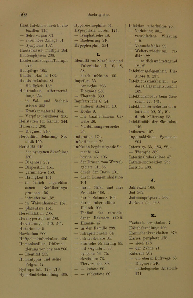 Haut, Infektion durch Bovin- bazillen 115. — Schutzorgan 61. — skrofulöse Anlage 61. — Symptome 182. Hautabszesse, multiple 184. Hautemphysem 208. Hauterkrankungen, Therapie 379. Hautpflege 165. Hauttuberkulide 186. Hauttuberkulose 81. — Häufigkeit 132. Heilresultate, Altersvertei- lung 354. — in Sol- und Seeheil- stätten 353. — Krankenmaterial 354. — Verpflegungsdauer 356. Heilstätten für Kinder 344. Heiserkeit 206. — Diagnose 240. Hereditäre Belastung, Sta- tistik 155. Heredität 149. — der pyogenen Skrofulöse 150. — Diagnose 237. — Disposition 154. — germinative 150. — Häufigkeit 154. — in örtlich abgeschlos- senen Bevölkerungs- gruppen 156. — intrauterine 152. — in Waisenhäusern 157. — plazentare 151. Herzdilatation 205. Herzhypertrophie 206. Herzstörungen 240, 241. Historisches 5. Hordeolum 200. Hüftgelenktuberkulose 406. Humanbazillen, Differen- zierung von bovinen 266. — Identität 232. Humantypus und seine Folgen 47. Hydrops tub. 179, 213. Hyperämiebehandlung 408. Hypereosinophilie 54. Hyperplasie, fibröse 174. — lymphatische 48. — Rachenring 240. Hypophosphite 324. I. Identität von Skrofulöse und Tuberkulose 7, 16, 18, 58. — durch Infektion 100. Impetigo 55. — contagios. 236. — Diagnose 236. — Therapie 380. Impfversuche 8, 24. — anderer Autoren 10. — Kochs 9. — mit bazillenarmem Ge- webe 26. — Verdünnungsversuehe 25. Induration 174. Infantilismus 72. Infektion begünstigendeMo- mente 163. — bovine 46, 106. — der Drüsen vom Wurzel- gebiete 61, 85. — durch den Darm 101. — durch Lungeninhalation 101. — durch Milch und ihre Produkte 106. — durch Schmutz 106. — durch tuberkulöses Fleisch 106. — Einfluß der verschie- denen Faktoren 119 ff. — Human- 47. — in der Familie 299. — intraperitoneale 84. — intravaskuläre 84. —■ klinische Erfahrung 85. — mit Organbrei 33. — pyogene 56, 75. — skrofulöse 73. — Tierversuche 80. — — kutane 80. subkutane 80. Infektion, tuberkulöse 75. — Verhütung 301. — verschiedene Wirkung 119. — Versuchsfehler 99. — Weiterverbreitung, ra- diär 122. seitlich und retrograd 121 ff. Infektionsgelegenheit, Dia- gnose 3, 237. Infektionskrankheiten, an- dere Gelegenheitsursache 169. Infektionsmodus beim Men- schen 77, 131. Infektionsversuche durch In- halation 50, 51, 91. — durch Fütterung 93. Infektiosität der Skrofulöse 146. Influenza 197. Inguinaldrüsen, Symptome 204. Intertrigo 55, 183, 281. — Therapie 382. Intestinaltuberkulose 47. Intradermoreaktion 255. Inzision 403. J. Jahreszeit 168. Jod 362. Jodeisenpräparate 366. Juckreiz 53, 380. K. Kaebexia scrophulosa 7. Kältebehandlung 402. Kaninehenkrankheiten 272. Karies, periphere 178. — sicca 178. — der Zähne 71. Katarrhe 207. — der oberen Luftwege 53. — Diagnose 240. — pathologische Anatomie 174.