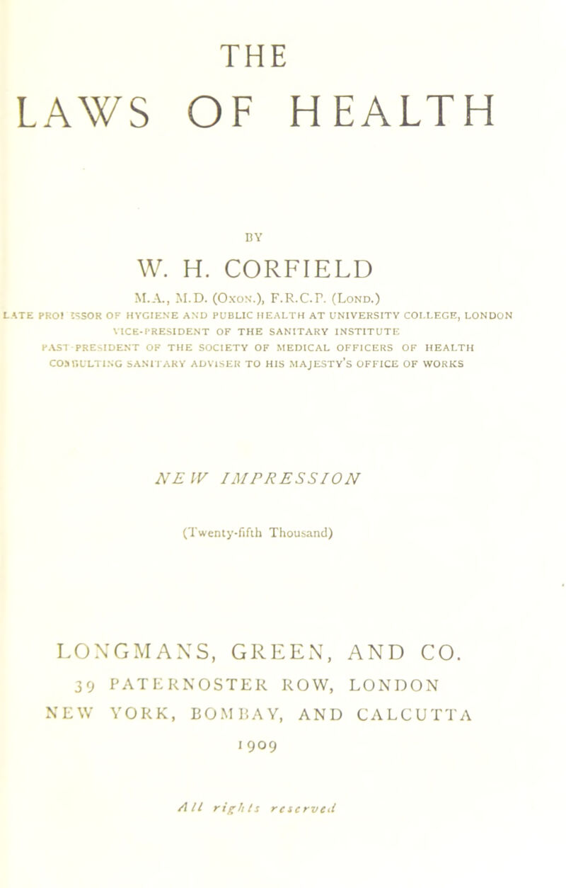 LAWS THE OF HEALTH BY W. H. CORFIELD M.A., M.D. (Oxon.), F.R.C.R (Lond.) LATE PRO! ISSOR OF HYGIENE AND PUBLIC HEALTH AT UNIVERSITY COLLEGE, LONDON VICE-PRESIDENT OF THE SANITARY INSTITUTE PAST PRESIDENT OF THE SOCIETY OF MEDICAL OFFICERS OF HEALTH CO MOULTING SANITARY ADVISER TO HIS MAJESTY’S OFFICE OF WORKS NEW IMPRESSION (Twenty-fifth Thousand) LONGMANS, GREEN, AND CO. 39 PATERNOSTER ROW, LONDON NEW YORK, BOMBAY, AND CALCUTTA 1909 All rights reserved