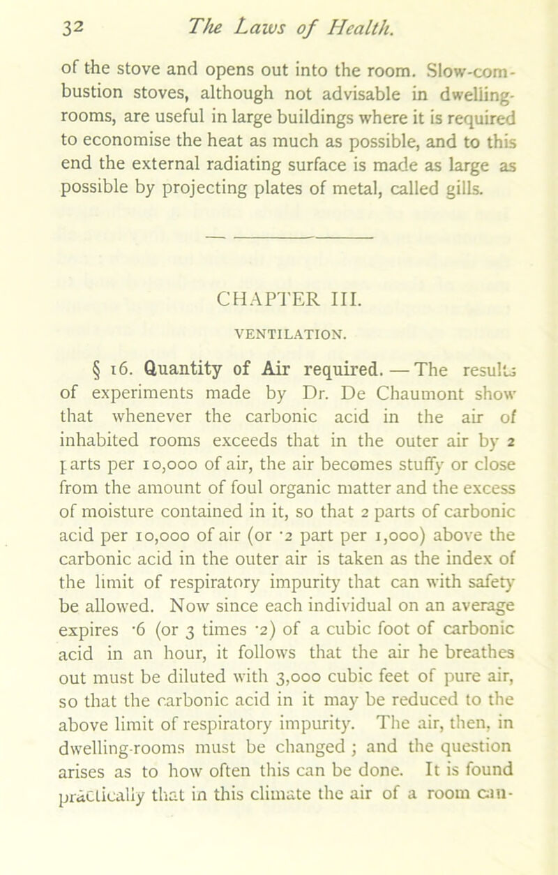 of the stove and opens out into the room. Slow-com- bustion stoves, although not advisable in dweliing- rooms, are useful in large buildings where it is required to economise the heat as much as possible, and to this end the external radiating surface is made as large as possible by projecting plates of metal, called gills. CHAPTER III. VENTILATION. § 16. Quantity of Air required.—The results of experiments made by Dr. De Chaumont show that whenever the carbonic acid in the air of inhabited rooms exceeds that in the outer air by 2 farts per 10,000 of air, the air becomes stuffy or close from the amount of foul organic matter and the excess of moisture contained in it, so that 2 parts of carbonic acid per 10,000 of air (or -2 part per 1,000) above the carbonic acid in the outer air is taken as the index of the limit of respiratory impurity that can with safety be allowed. Now since each individual on an average expires -6 (or 3 times ’2) of a cubic foot of carbonic acid in an hour, it follows that the air he breathes out must be diluted with 3,000 cubic feet of pure air, so that the carbonic acid in it may be reduced to the above limit of respiratory impurity. The air, then, in dwelling-rooms must be changed ; and the question arises as to how often this can be done. It is found practically that in this climate the air of a room can-