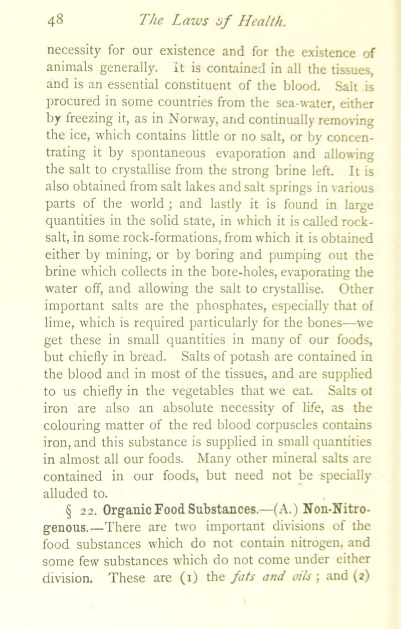 necessity for our existence and for the existence of animals generally. It is contained in all the tissues, and is an essential constituent of the blood. Salt is procured in some countries from the sea-water, either by freezing it, as in Norway, and continually removing the ice, which contains little or no salt, or by concen- trating it by spontaneous evaporation and allowing the salt to crystallise from the strong brine left. It is also obtained from salt lakes and salt springs in various parts of the world ; and lastly it is found in large quantities in the solid state, in which it is called rock- salt, in some rock-formations, from which it is obtained either by mining, or by boring and pumping out the brine which collects in the bore-holes, evaporating the water off, and allowing the salt to crystallise. Other important salts are the phosphates, especially that of lime, which is required particularly for the bones—we get these in small quantities in many of our foods, but chiefly in bread. Salts of potash are contained in the blood and in most of the tissues, and are supplied to us chiefly in the vegetables that we eat. Salts ot iron are also an absolute necessity of life, as the colouring matter of the red blood corpuscles contains iron, and this substance is supplied in small quantities in almost all our foods. Many other mineral salts are contained in our foods, but need not be specially alluded to. § 22. Organic Food Substances.—(A.) Non-Nitro- genons.—There are two important divisions of the food substances which do not contain nitrogen, and some few substances which do not come under either division. These are (i) the fats and oils ; and (2)