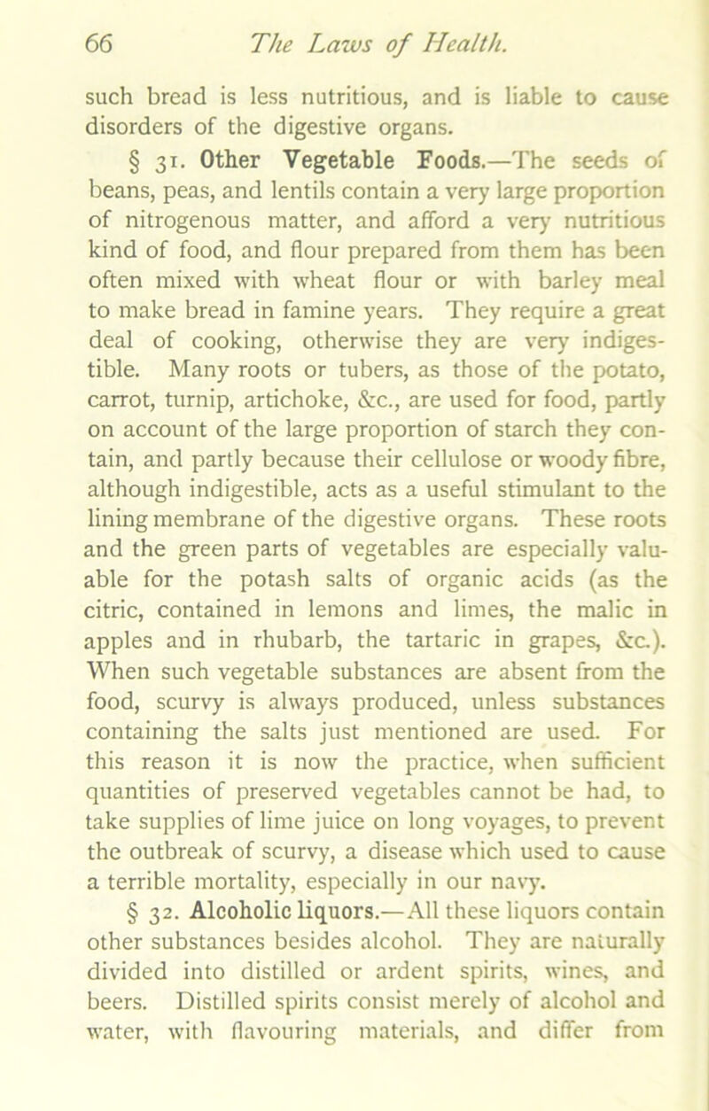 such bread is less nutritious, and is liable to cause disorders of the digestive organs. § 31. Other Vegetable Foods.—The seeds of beans, peas, and lentils contain a very large proportion of nitrogenous matter, and afford a very nutritious kind of food, and flour prepared from them has been often mixed with wheat flour or with barley meal to make bread in famine years. They require a great deal of cooking, otherwise they are very indiges- tible. Many roots or tubers, as those of the potato, carrot, turnip, artichoke, &c., are used for food, partly on account of the large proportion of starch they con- tain, and partly because their cellulose or woody fibre, although indigestible, acts as a useful stimulant to the lining membrane of the digestive organs. These roots and the green parts of vegetables are especially valu- able for the potash salts of organic acids (as the citric, contained in lemons and limes, the malic in apples and in rhubarb, the tartaric in grapes, &c.). When such vegetable substances are absent from the food, scurvy is always produced, unless substances containing the salts just mentioned are used. For this reason it is now the practice, when sufficient quantities of preserved vegetables cannot be had, to take supplies of lime juice on long voyages, to prevent the outbreak of scurvy, a disease which used to cause a terrible mortality, especially in our navy. § 32. Alcoholic liquors.—All these liquors contain other substances besides alcohol. They are naturally divided into distilled or ardent spirits, wines, and beers. Distilled spirits consist merely of alcohol and water, with flavouring materials, and differ from