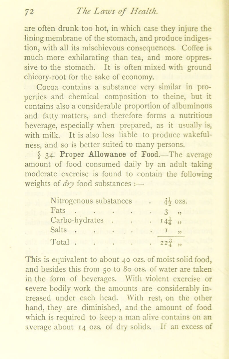 are often drunk too hot, in which case they injure the lining membrane of the stomach, and produce indiges- tion, with all its mischievous consequences. Coffee is much more exhilarating than tea, and more oppres- sive to the stomach. It is often mixed with ground chicory-root for the sake of economy. Cocoa contains a substance very similar in pro- perties and chemical composition to theine, but it contains also a considerable proportion of albuminous and fatty matters, and therefore forms a nutritious beverage, especially when prepared, as it usually is, with milk. It is also less liable to produce wakeful- ness, and so is better suited to many persons. § 34. Proper Allowance of Food.—The average amount of food consumed daily by an adult taking moderate exercise is found to contain the following weights of dry food substances :— Nitrogenous substances 4s OZS. Fats .... • 3 Carbo-hydrates . • Hi J) Salts .... 1 Total .... 22f This is equivalent to about 40 ozs. of moist solid food, and besides this from 50 to 80 ozs. of water are taken in the form of beverages. With violent exercise or severe bodily work the amounts are considerably in- creased under each head. With rest, on the other hand, they are diminished, and the amount of food which is required to keep a man alive contains on an average about 14 ozs. of dry solids. If an excess of