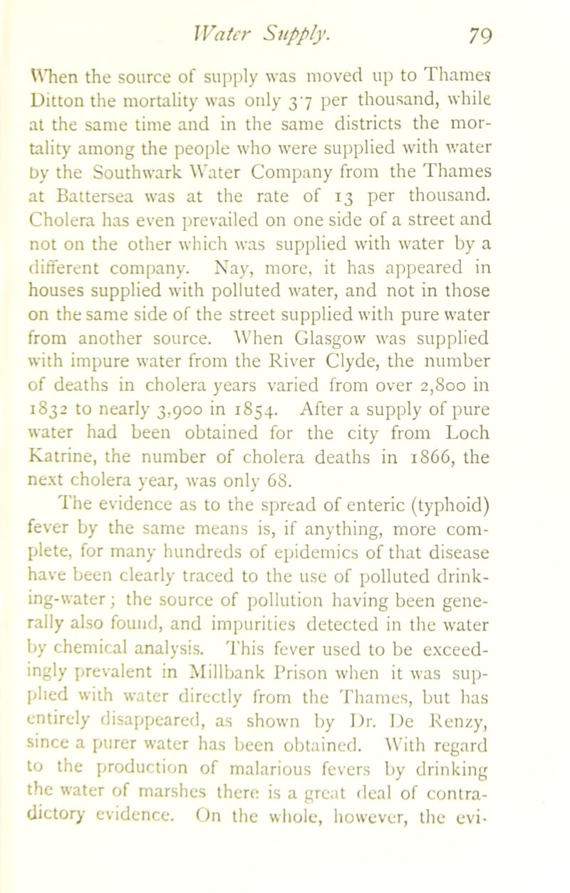 When the source of supply was moved up to Thames Ditton the mortality was only 37 per thousand, while at the same time and in the same districts the mor- tality among the people who were supplied with water by the Southwark Water Company from the Thames at Battersea was at the rate of 13 per thousand. Cholera has even prevailed on one side of a street and not on the other which was supplied with water by a different company. Nay, more, it has appeared in houses supplied with polluted water, and not in those on the same side of the street supplied with pure water from another source. When Glasgow was supplied with impure water from the River Clyde, the number of deaths in cholera years varied from over 2,800 in 1832 to nearly 3,900 in 1854. After a supply of pure water had been obtained for the city from Loch Katrine, the number of cholera deaths in 1866, the next cholera year, was only 68. The evidence as to the spread of enteric (typhoid) fever by the same means is, if anything, more com- plete, for many hundreds of epidemics of that disease have been clearly traced to the use of polluted drink- ing-water ; the source of pollution having been gene- rally also found, and impurities detected in the water by chemical analysis. This fever used to be exceed- ingly prevalent in Millbank Prison when it was sup- plied with water directly from the Thames, but has entirely disappeared, as shown by Dr. De Renzy, since a purer water has been obtained. With regard to the production of malarious fevers by drinking the water of marshes there is a great deal of contra- dictory evidence. On the whole, however, the evi-