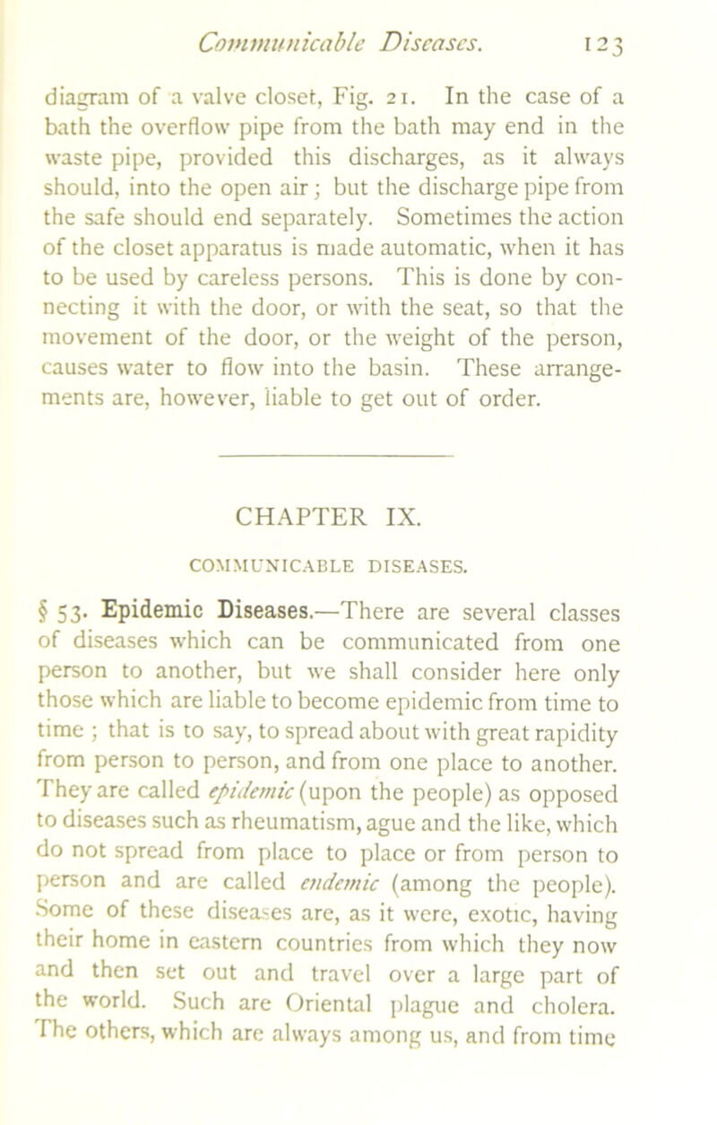 diagram of a valve closet, Fig. 21. In the case of a bath the overflow pipe from the bath may end in the waste pipe, provided this discharges, as it always should, into the open air; but the discharge pipe from the safe should end separately. Sometimes the action of the closet apparatus is made automatic, when it has to be used by careless persons. This is done by con- necting it with the door, or with the seat, so that the movement of the door, or the weight of the person, causes water to flow into the basin. These arrange- ments are, however, liable to get out of order. CHAPTER IX. COMMUNICABLE DISEASES. § 53- Epidemic Diseases.—There are several classes of diseases which can be communicated from one person to another, but we shall consider here only those which are liable to become epidemic from time to time ; that is to say, to spread about with great rapidity from person to person, and from one place to another. They are called epidemic (upon the people) as opposed to diseases such as rheumatism, ague and the like, which do not spread from place to place or from person to person and are called endemic (among the people). Some of these diseases are, as it were, exotic, having their home in eastern countries from which they now and then set out and travel over a large part of the world. Such are Oriental plague and cholera. I he others, which arc always among us, and from time
