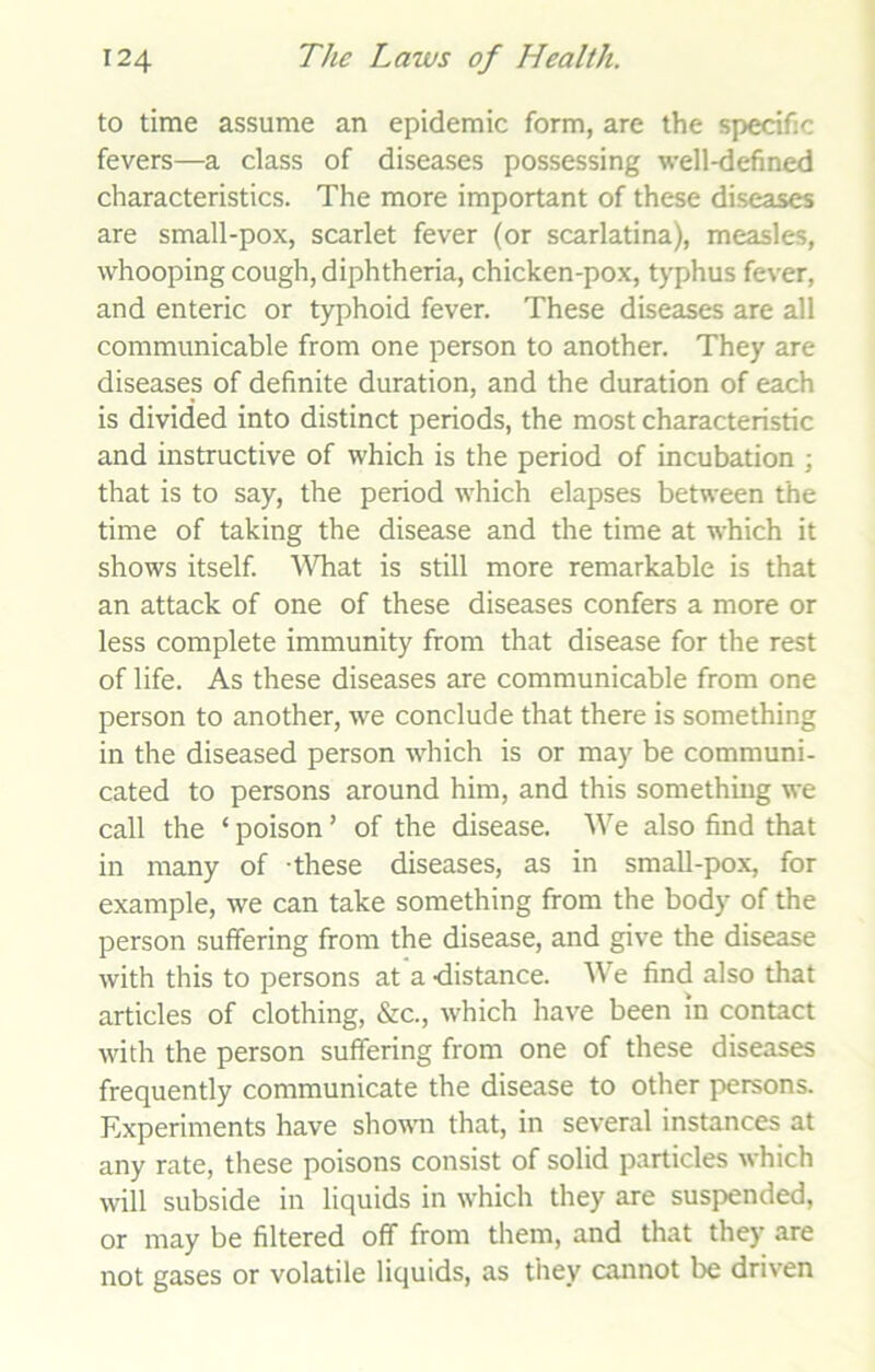 to time assume an epidemic form, are the specific fevers—a class of diseases possessing well-defined characteristics. The more important of these diseases are small-pox, scarlet fever (or scarlatina), measles, whooping cough, diphtheria, chicken-pox, typhus fever, and enteric or typhoid fever. These diseases are all communicable from one person to another. They are diseases of definite duration, and the duration of each is divided into distinct periods, the most characteristic and instructive of which is the period of incubation ; that is to say, the period which elapses between the time of taking the disease and the time at which it shows itself. What is still more remarkable is that an attack of one of these diseases confers a more or less complete immunity from that disease for the rest of life. As these diseases are communicable from one person to another, we conclude that there is something in the diseased person which is or may be communi- cated to persons around him, and this something we call the ‘ poison ’ of the disease. We also find that in many of -these diseases, as in small-pox, for example, we can take something from the body of the person suffering from the disease, and give the disease with this to persons at a -distance. We find also that articles of clothing, &c., which have been in contact with the person suffering from one of these diseases frequently communicate the disease to other persons. Experiments have shown that, in several instances at any rate, these poisons consist of solid particles which will subside in liquids in which they are suspended, or may be filtered off from them, and that they are not gases or volatile liquids, as they cannot be driven