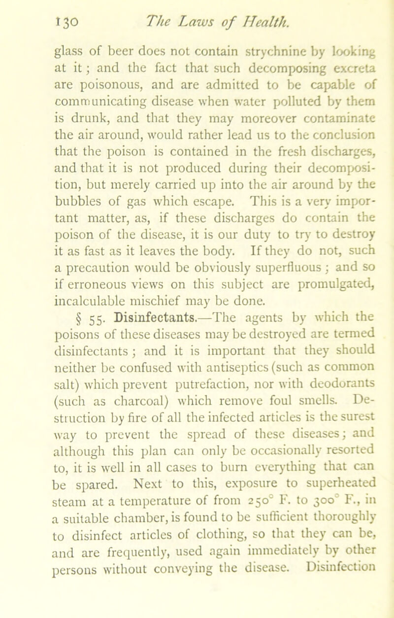 glass of beer does not contain strychnine by looking at it; and the fact that such decomposing excreta are poisonous, and are admitted to be capable of communicating disease when water polluted by them is drunk, and that they may moreover contaminate the air around, would rather lead us to the conclusion that the poison is contained in the fresh discharges, and that it is not produced during their decomposi- tion, but merely carried up into the air around by the bubbles of gas which escape. This is a very impor- tant matter, as, if these discharges do contain the poison of the disease, it is our duty to try to destroy it as fast as it leaves the body. If they do not, such a precaution would be obviously superfluous; and so if erroneous views on this subject are promulgated, incalculable mischief may be done. § 55. Disinfectants.—The agents by which the poisons of these diseases may be destroyed are termed disinfectants ; and it is important that they should neither be confused with antiseptics (such as common salt) which prevent putrefaction, nor with deodorants (such as charcoal) which remove foul smells. De- struction by fire of all the infected articles is the surest way to prevent the spread of these diseases; and although this plan can only be occasionally resorted to, it is well in all cases to burn everything that can be spared. Next to this, exposure to superheated steam at a temperature of from 250° F. to 300° F., in a suitable chamber, is found to be sufficient thoroughly to disinfect articles of clothing, so that they can be, and are frequently, used again immediately by other persons without conveying the disease. Disinfection