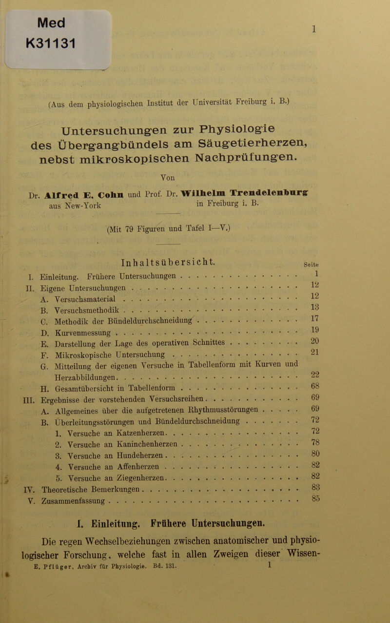 Med K31131 1 (Aus dem physiologischen Institut der Universität Freibuig i. B.) Untersuchungen zur Physiologie des Übergangbündels am Säugetierherzen, nebst mikroskopischen Nachprüfungen. Von Dr. Alfred E. Colin und Prof. Dr. Wilhelm Trendelenburgr aus New-York Freiburg i. B. (Mit 79 Figuren und Tafel I—Y.) Inhaltsübersicht. I. Einleitung. Frühere Untersuchungen II. Eigene Untersuchungen A. Versuchsmaterial B. Versuchsmethodik C. Methodik der Bündeldurchschneidung D. Kurvenmessung E. Darstellung der Lage des operativen Schnittes F. Mikroskopische Untersuchung G. Mitteilung der eigenen Versuche in Tabellenform mit Kurven und Herzabbildungen H. Gesamtübersicht in Tabellenform III. Ergebnisse der vorstehenden Versuchsreihen A. Allgemeines über die aufgetretenen Rhythmusstörungen B. Überleitungsstörungen und Bündeldurchschneidung 1. Versuche an Katzenherzen 2. Versuche an Kaninchenherzen 3. Versuche an Hundeherzen 4. Versuche an Affenherzen 5. Versuche an Ziegenherzen IV. Theoretische Bemerkungen V. Zusammenfassung 1. Einleitung. Frühere Untersuchungen. Die regen Wechselbeziehungen zwischen anatomischer und physio- logischer Forschung, welche fast in allen Zweigen dieser Wissen- E. Pflüger, Archiv für Physiologie. Bd. 131. 1 Seite 1 12 12 13 17 19 20 21 22 68 69 69 72 72 78 80 82 82 83 85