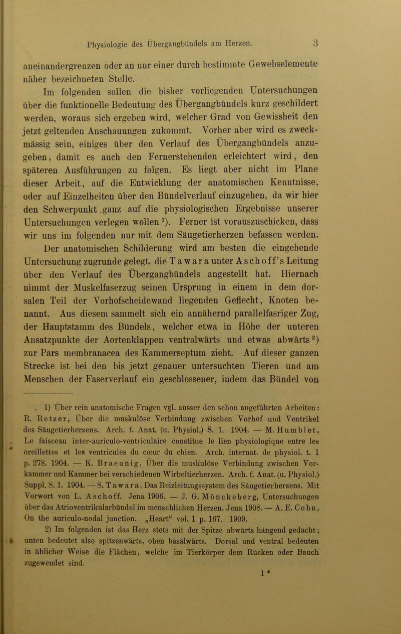 aneinandergrenzen oder an nur einer durch bestimmte Gewebselemente näher bezeichneten Stelle. Im folgenden sollen die bisher vorliegenden Untersuchungen über die funktionelle Bedeutung des Übergangbündels kurz geschildert werden, woraus sich ergeben wird, welcher Grad von Gewissheit den jetzt geltenden Anschauungen zukommt. Vorher aber wird es zweck- mässig sein, einiges über den Verlauf des Übergangbündels anzu- geben , damit es auch den Fernerstehenden erleichtert wird, den späteren Ausführungen zu folgen. Es liegt aber nicht im Plane dieser Arbeit, auf die Entwicklung der anatomischen Kenntnisse, oder auf Einzelheiten über den Bündelverlauf einzugehen, da wir hier den Schwerpunkt .ganz auf die physiologischen Ergebnisse unserer Untersuchungen verlegen wollen x). Ferner ist vorauszuschicken, dass wir uns im folgenden nur mit dem Säugetierherzen befassen werden. Der anatomischen Schilderung wird am besten die eingehende Untersuchung zugrunde gelegt, die Ta wara unter Aschoff’s Leitung über den Verlauf des Übergangbündels angestellt hat. Hiernach nimmt der Muskelfaserzug seinen Ursprung in einem in dem dor- salen Teil der Vorhofscheidewand liegenden Geflecht, Knoten be- nannt. Aus diesem sammelt sich ein annähernd parallelfasriger Zug, der Hauptstamm des Bündels, welcher etwa in Höhe der unteren Ansatzpunkte der Aortenklappen ventralwärts und etwas abwärts* 2) zur Pars membranacea des Kammerseptum zieht. Auf dieser ganzen Strecke ist bei den bis jetzt genauer untersuchten Tieren und am Menschen der Faserverlauf ein geschlossener, indem das Bündel von . 1) Über rein anatomische Fragen vgl. ausser den schon angeführten Arbeiten: R. Retz er, Über die muskulöse Verbindung zwischen Vorhof und Ventrikel des Säugetierherzens. Arch. f. Anat. (u. Physiol.) S. 1. 1904. — M. Humblet, Le faisceau inter-auriculo-ventriculaire constitue le lien physiologique entre les oreillettes et les ventricules du coeur du chien. Arch. internat. de physiol. t. 1 p. 278. 1904. — K. Braeunig, Über die muskulöse Verbindung zwischen Vor- kammer und Kammer bei verschiedenen Wirbeltierherzen. Arch. f. Anat. (u. Physiol.) Suppl. S. 1. 1904. — S.Tawara, Das Reizleitungssystem des Säugetierherzens. Mit Vorwort von L. Aschoff. Jena 1906. — J. G. Mönckeberg, Untersuchungen über das Atrioventrikularbündel im menschlichen Herzen. Jena 1908. — A. E. Cohn, On the auriculo-nodal junction. „Heart“ vol. 1 p. 167. 1909. 2) Im folgenden ist das Herz stets mit der Spitze abwärts hängend gedacht; t unten bedeutet also spitzenwärts, oben basalwärts. Dorsal und ventral bedeuten in üblicher Weise die Flächen, welche im Tierkörper dem Rücken oder Bauch zugewendet sind. 1 *