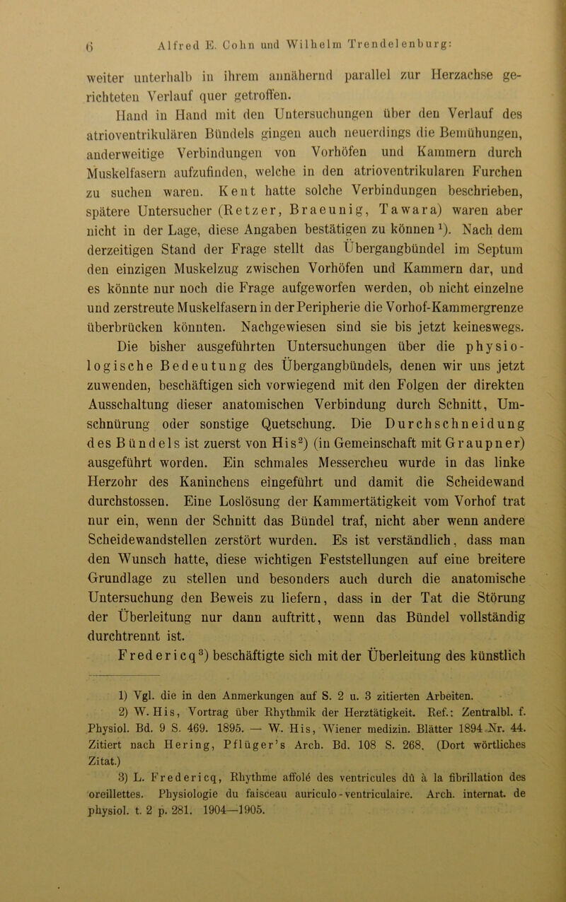 weiter unterhalb in ihrem annähernd parallel zur Herzachse ge- richteten Verlauf quer getroffen. Hand in Hand mit den Untersuchungen über den Verlauf des atrioventrikulären Bündels gingen auch neuerdings die Bemühungen, anderweitige Verbindungen von Vorhöfen und Kammern durch Muskelfasern aufzufinden, welche in den atrioventrikularen Furchen zu suchen waren. Kent hatte solche Verbindungen beschrieben, spätere Untersucher (Retzer, Braeunig, Tawara) waren aber nicht in der Lage, diese Angaben bestätigen zu können x). Nach dem derzeitigen Stand der Frage stellt das Übergangbündel im Septum den einzigen Muskelzug zwischen Vorhöfen und Kammern dar, und es könnte nur noch die Frage aufgeworfen werden, ob nicht einzelne und zerstreute Muskelfasern in der Peripherie die Vorhof-Kammergrenze überbrücken könnten. Nachgewiesen sind sie bis jetzt keineswegs. Die bisher ausgeführten Untersuchungen über die physio- logische Bedeutung des Übergangbündels, denen wir uns jetzt zuwenden, beschäftigen sich vorwiegend mit den Folgen der direkten Ausschaltung dieser anatomischen Verbindung durch Schnitt, Um- schnürung oder sonstige Quetschung. Die Durchschneidung des Bündels ist zuerst von His1 2) (in Gemeinschaft mit Graupner) ausgeführt worden. Ein schmales Messercheu wurde in das linke Herzohr des Kaninchens eingeführt und damit die Scheidewand durchstossen. Eine Loslösung der Kammertätigkeit vom Vorhof trat nur ein, wenn der Schnitt das Bündel traf, nicht aber wenn andere Scheidewandstellen zerstört wurden. Es ist verständlich, dass man den Wunsch hatte, diese wichtigen Feststellungen auf eine breitere Grundlage zu stellen und besonders auch durch die anatomische Untersuchung den Beweis zu liefern, dass in der Tat die Störung der Überleitung nur dann auftritt, wenn das Bündel vollständig durchtrennt ist. Fredericq3) beschäftigte sich mit der Überleitung des künstlich 1) Vgl. die in den Anmerkungen auf S. 2 u. 3 zitierten Arbeiten. 2) W. His, Vortrag über Rhythmik der Herztätigkeit. Ref.: Zentralbl. f. Physiol. Bd. 9 S. 469. 1895. — W. His, Wiener medizin. Blätter 1894 Nr. 44. Zitiert nach Hering, Pflüger’s Arch. Bd. 108 S. 268. (Dort wörtliches Zitat.) 3) L. Fredericq, Rhythme affold des ventricules du ä la fibrillation des oreillettes. Physiologie du faisceau auriculo - ventriculaire. Arch. internat. de