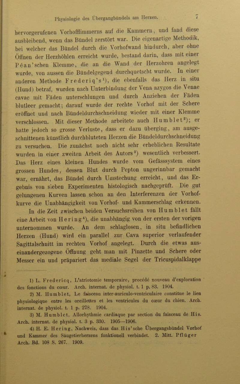 hervorgerufenen Vorhofflimmerns auf die Kammern, und fand diese ausbleibend, wenn das Bündel zerstört war. Die eigenartige Methodik, bei welcher das Bündel durch die Vorhofwand hindurch, aber ohne Öffnen der Herzhöhlen erreicht wurde, bestand darin, dass mit einei Pöan’sehen Klemme, die an die Wand der Herzohren angelegt wurde, von aussen die Bündelgegend durchquetscht wurde. In einei anderen Methode Frederiq’s1), die ebenfalls das Herz in situ (Hund) betraf, wurden nach Unterbindung der Vena azygos die Venae cavae mit Fäden unterschlungen und durch Anziehen der Fäden blutleer gemacht; darauf wurde der rechte \orhof mit der Scheie eröffnet und nach Bündeldurchschneidung wieder mit einer Klemme verschlossen. Mit dieser Methode arbeitete auch H u m b 1 e t2 3), ei hatte jedoch so grosse Verluste, dass er dazu überging, am ausge- schnittenen künstlich durchbluteten Herzen die Bündeldurchschneidung zu versuchen. Die zunächst noch nicht sehr erheblichen Resultate wurden in einer zweiten Arbeit des Autors8) wesentlich verbessert. Das Herz eines kleinen Hundes wurde vom Gefässsystem eines grossen Hundes, dessen Blut durch Pepton ungerinnbar gemacht war, ernährt, das Bündel durch Umstechung erreicht, und das Er- gebnis von sieben Experimenten histologisch nachgeprüft. Die gut gelungenen Kurven lassen schon an den Interferenzen der Vorhof- kurve die Unabhängigkeit von Vorhof- und Kammerschlag erkennen. In die Zeit zwischen beiden Versuchsreihen von Hum bl et fällt eine Arbeit von Hering4 * *), die unabhängig von der ersten der vorigen unternommen wurde. An dem schlaglosen, in situ befindlichen Herzen (Hund) wird ein parallel zur Cava superior verlaufender Sagittalschnitt im rechteu Vorhof angelegt. Durch die etwas aus- einandergezogene Öffnung geht man mit Pinzette und Schere oder Messer ein und präpariert das mediale Segel der Tricuspidalklappe 1) L. Fredericq, L’atriotomie temporaire, procede nouveau d’exploration des fonctions du coeur. Arch. internat. de physiol. t. 1 p. 83. 1904. 2) M. Humblet, Le faisceau inter-auriculo-ventriculaire constitue le lien physiologique entre les oreillettes et les ventricules du coeur du ebien. Arcb. internat. de pbysiol. t. 1 p. 278. 1904. 3) M. Humblet, Allorbythmie cardiaque par section du faisceau de His. Arcb. internat. de physiol. t. 3 p. 330. 1905—1906. 4) H. E. Hering, Nachweis, dass das His’sehe Übergangsbündel Vorhof und Kammer des Säugetierberzens funktionell verbindet. 2. Mitt. Pflüger Arch. Bd. 108 S. 267. 1909.