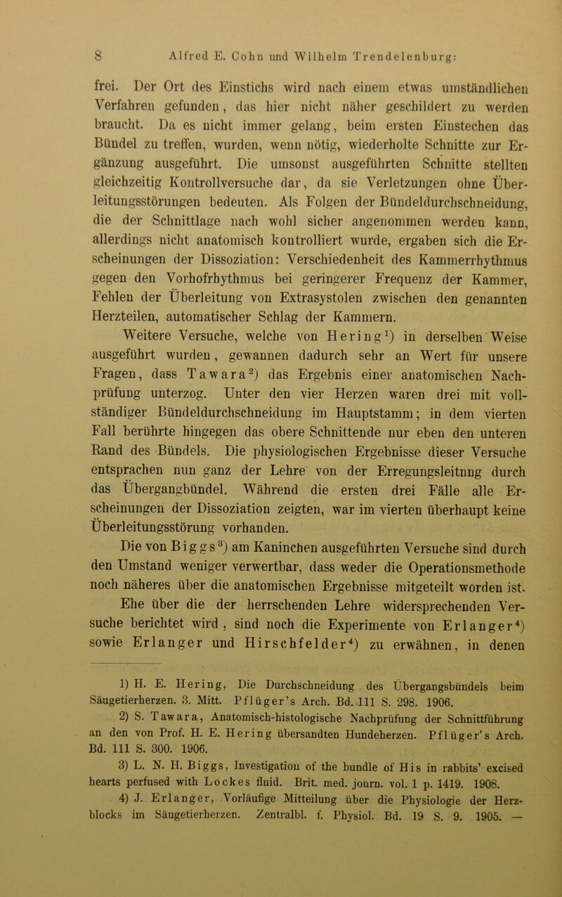 frei. Der Ort des Einstichs wird nach einem etwas umständlichen Verfahren gefunden, das hier nicht näher geschildert zu werden braucht. Da es nicht immer gelang, beim ersten Einstechen das Bündel zu trelfen, wurden, wenn nötig, wiederholte Schnitte zur Er- gänzung ausgeführt. Die umsonst ausgeführten Schnitte stellten gleichzeitig Kontrollversuche dar, da sie Verletzungen ohne Über- leitungsstörungen bedeuten. Als Folgen der Bündeldurcbschneidung, die der Schnittlage nach wohl sicher angenommen werden kann, allerdings nicht anatomisch kontrolliert wurde, ergaben sich die Er- scheinungen der Dissoziation: Verschiedenheit des Kammerrhythmus gegen den Vorhofrhythmus bei geringerer Frequenz der Kammer, Fehlen der Überleitung von Extrasystolen zwischen den genannten Herzteilen, automatischer Schlag der Kammern. Weitere Versuche, welche von Hering1) in derselben Weise ausgeführt wurden, gewannen dadurch sehr an Wert für unsere Fragen, dass Tawara2) das Ergebnis einer anatomischen Nach- prüfung unterzog. Unter den vier Herzen waren drei mit voll- ständiger Bündeldurchschneidung im Hauptstamm; in dem vierten Fall berührte hingegen das obere Schnittende nur eben den unteren Rand des Bündels. Die physiologischen Ergebnisse dieser Versuche entsprachen nun ganz der Lehre von der Erregungsleitnng durch das Übergangbündel. Während die ersten drei Fälle alle Er- scheinungen der Dissoziation zeigten, war im vierten überhaupt keine Überleitungsstörung vorhanden. Die von B i g g s3) am Kaninchen ausgeführten Versuche sind durch den Umstand weniger verwertbar, dass weder die Operationsmethode noch näheres über die anatomischen Ergebnisse mitgeteilt worden ist. Ehe über die der herrschenden Lehre widersprechenden Ver- suche berichtet wird, sind noch die Experimente von Erlanger4) sowie Erlanger und Hirschfelder4) zu erwähnen, in denen 1) H. E. Hering, Die Durchschneidung des Übergangsbündels beim Säugetierherzen. 3. Mitt. Pflüger’s Arch. Bd. 111 S. 298. 1906. 2) S. Tawara, Anatomisch-histologische Nachprüfung der Schnittführung an den von Prof. H. E. Hering übersandten Hundeherzen. Pflüger's Arch. Bd. 111 S. 300. 1906. 3) L. N. PI. Biggs, Investigation of the bündle of His in rabbits’ excised hearts perfused with Lock es fluid. Brit. med. journ. vol. 1 p. 1419. 1908. 4) J. Erlanger, Vorläufige Mitteilung über die Physiologie der Herz- blocks im Säugetierherzen. Zentralbl. f. Physiol. Bd. 19 S. 9. 1905. —