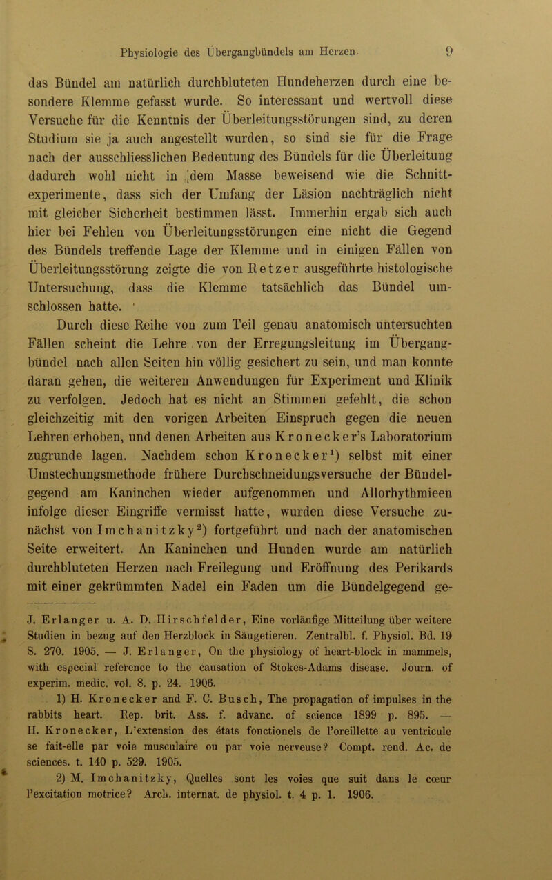 das Bündel am natürlich durchbluteten Hundeherzen durch eine be- sondere Klemme gefasst wurde. So interessant und wertvoll diese Versuche für die Kenntnis der Überleitungsstörungen sind, zu deren Studium sie ja auch angestellt wurden, so sind sie für die Frage nach der ausschliesslichen Bedeutung des Bündels für die Überleitung dadurch wohl nicht in |dem Masse beweisend wie die Schnitt- experimente, dass sich der Umfang der Läsion nachträglich nicht mit gleicher Sicherheit bestimmen lässt. Immerhin ergab sich auch hier bei Fehlen von Überleitungsstörungen eine nicht die Gegend des Bündels treffende Lage der Klemme und in einigen Fällen von Überleitungsstörung zeigte die von Retz er ausgeführte histologische Untersuchung, dass die Klemme tatsächlich das Bündel um- schlossen hatte. ‘ Durch diese Reihe von zum Teil genau anatomisch untersuchten Fällen scheint die Lehre von der Erregungsleitung im Übergang- bündel nach allen Seiten hin völlig gesichert zu sein, und man konnte daran gehen, die weiteren Anwendungen für Experiment und Klinik zu verfolgen. Jedoch hat es nicht an Stimmen gefehlt, die schon gleichzeitig mit den vorigen Arbeiten Einspruch gegen die neuen Lehren erhoben, und denen Arbeiten aus Kronecker’s Laboratorium zugrunde lagen. Nachdem schon Kronecker1) selbst mit einer Umstechungsmethode frühere Durchschneidungsversuche der Bündel- gegend am Kaninchen wieder aufgenommen und Allorhythmieen infolge dieser Eingriffe vermisst hatte, wurden diese Versuche zu- nächst von Imchanitzky2) fortgeführt und nach der anatomischen Seite erweitert. An Kaninchen und Hunden wurde am natürlich durchbluteten Herzen nach Freilegung und Eröffnung des Perikards mit einer gekrümmten Nadel ein Faden um die Bündelgegend ge- J. Erlanger u. A. D. Hirschfelder, Eine vorläufige Mitteilung über weitere Studien in bezug auf den Herzblock in Säugetieren. Zentralbl. f. Physiol. Bd. 19 S. 270. 1905. — J. Erlanger, On the physiology of beart-block in mammels, with especial refetence to tbe causation of Stokes-Adams disease. Journ. of experim. medic. vol. 8. p. 24. 1906. 1) H. Kronecker and F. C. Busch, The propagation of impulses in the rabbits heart. Rep. brit. Ass. f. advanc. of Science 1899 p. 895. — H. Kronecker, L’extension des etats fonctionels de l’oreillette au ventricule se fait-elle par voie musculaire ou par voie nerveuse? Compt. rend. Ac. de Sciences, t. 140 p. 529. 1905. 2) M. Imchanitzky, Quelles sont les voies que suit dans le cceur l’excitation motrice? ArcL. internat. de physiol. t. 4 p. 1. 1906.