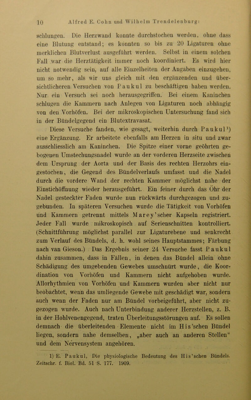 schlungen. Die Herzwand konnte durchstochen werden, ohne dass eine Blutung entstand; es konnten so bis zu 20 Ligaturen ohne merklichen Blutverlust ausgeführt werden. Selbst in einem solchen Fall war die Herztätigkeit immer noch koordiniert. Es wird hier nicht notwendig sein, auf alle Einzelheiten der Angaben einzugehen, um so mehr, als wir uns gleich mit den ergänzenden und über- sichtlicheren Versuchen von Pauk ul zu beschäftigen haben werden. Nur ein Versuch sei noch herausgegriffen. Bei einem Kaninchen schlugen die Kammern nach Anlegen von Ligaturen noch abhängig von den Vorhöfen. Bei der mikroskopischen Untersuchung fand sich in der Bündelgegend ein Blutextravasat. Diese Versuche fanden, wie gesagt, weiterhin durch Pauk ul1) eine Ergänzung. Er arbeitete ebenfalls am Herzen in situ und zwar ausschliesslich am Kaninchen. Die Spitze einer vorne geöhrten ge- bogenen Umstechungsnadel wurde an der vorderen Herzseite zwischen dem Ursprung der Aorta und der Basis des rechten Herzohrs ein- gestochen, die Gegend des Bündelverlaufs umfasst und die Nadel durch die vordere Wand der rechten Kammer möglichst nahe der Einstichöffnung wieder herausgeführt. Ein feiner durch das Öhr der Nadel gesteckter Faden wurde nun rückwärts durchgezogen und zu- gebunden. In späteren Versuchen wurde die Tätigkeit von Vorhöfen und Kammern getrennt mittels Marey’scher Kapseln registriert. Jeder Fall wurde mikroskopisch auf Serienschnitten kontrolliert. (Schnittführung möglichst parallel zur Ligaturebene und senkrecht zum Verlauf des Bündels, d. h. wohl seines Hauptstammes; Färbung nach van Gieson.) Das Ergebnis seiner 24 Versuche fasst Pauk ul dahin zusammen, dass in Fällen, in denen das Bündel allein ohne Schädigung des umgebenden Gewebes umschnürt wurde, die Koor- dination von Vorhöfen und Kammern nicht aufgehoben wurde. Allorhythmien von Vorhöfen und Kammern wurden aber nicht nur beobachtet, wenn das umliegende Gewebe mit geschädigt war, sondern auch wenn der Faden nur am Bündel vorbeigeführt, aber nicht zu- gezogen wurde. Auch nach Unterbindung anderer Herzstellen, z. B. in der Hohlvenengegend, traten Überleitungsstörungen auf. Es sollen demnach die überleitenden Elemente nicht im His’schen Bündel liegen, sondern nahe demselben, „aber auch an anderen Stellen“ und dem Nervensystem angehören. 1) E. Pauk ul, Die physiologische Bedeutung des His’sehen Bündels. Zeitschr. f. Biol. Bd. 51 S. 177. 1909.