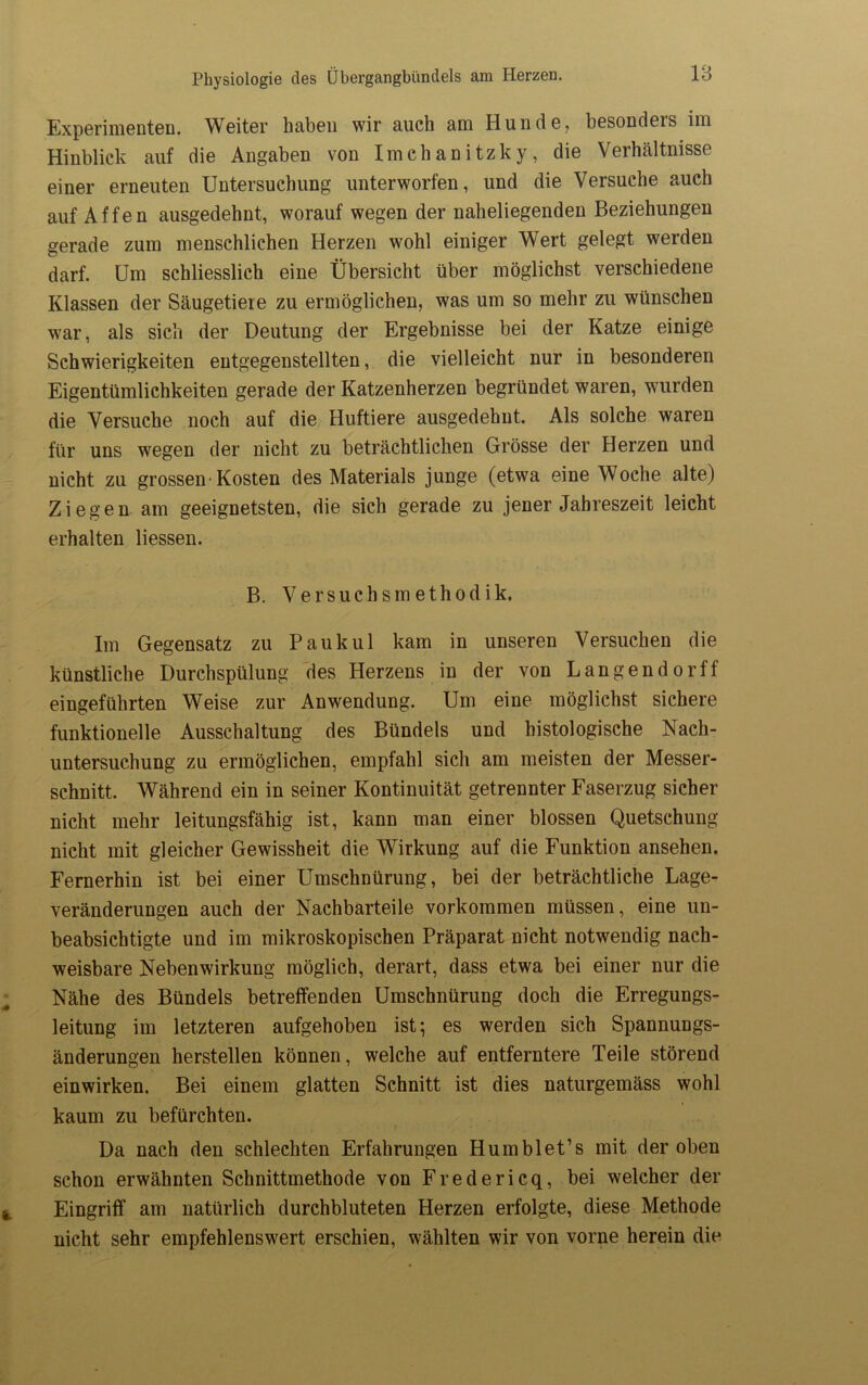 Experimenten. Weiter haben wir auch am Hunde, besonders im Hinblick auf die Angaben von Imchanitzky, die Verhältnisse einer erneuten Untersuchung unterworfen, und die Versuche auch auf Affen ausgedehnt, worauf wegen der naheliegenden Beziehungen gerade zum menschlichen Herzen wohl einiger Wert gelegt werden darf. Um schliesslich eine Übersicht über möglichst verschiedene Klassen der Säugetiere zu ermöglichen, was um so mehr zu wünschen war, als sich der Deutung der Ergebnisse bei der Katze einige Schwierigkeiten entgegenstellten, die vielleicht nur in besonderen Eigentümlichkeiten gerade der Katzenherzen begründet waren, wunden die Versuche noch auf die Huftiere ausgedehnt. Als solche waren für uns wegen der nicht zu beträchtlichen Grösse der Herzen und nicht zu grosseiv Kosten des Materials junge (etwa eine Woche alte) Ziegen am geeignetsten, die sich gerade zu jener Jahreszeit leicht erhalten Hessen. B. Versuchsmethodik. Im Gegensatz zu Pauk ul kam in unseren Versuchen die künstliche Durchspülung des Herzens in der von Langendorff eingeführten Weise zur Anwendung. Um eine möglichst sichere funktionelle Ausschaltung des Bündels und histologische Nach- untersuchung zu ermöglichen, empfahl sich am meisten der Messer- schnitt. Während ein in seiner Kontinuität getrennter Faserzug sicher nicht mehr leitungsfähig ist, kann man einer blossen Quetschung nicht mit gleicher Gewissheit die Wirkung auf die Funktion ansehen. Fernerhin ist bei einer Umschnürung, bei der beträchtliche Lage- veränderungen auch der Nachbärteile Vorkommen müssen, eine un- beabsichtigte und im mikroskopischen Präparat nicht notwendig nach- weisbare Nebenwirkung möglich, derart, dass etwa bei einer nur die Nähe des Bündels betreffenden Umschnürung doch die Erregungs- leitung im letzteren aufgehoben ist; es werden sich Spannungs- änderungen hersteilen können, welche auf entferntere Teile störend einwirken. Bei einem glatten Schnitt ist dies naturgemäss wohl kaum zu befürchten. Da nach den schlechten Erfahrungen Hum bl et’s mit der oben schon erwähnten Schnittmethode von Fred er icq, bei welcher der Eingriff am natürlich durchbluteten Herzen erfolgte, diese Methode nicht sehr empfehlenswert erschien, wählten wir von vorne herein die