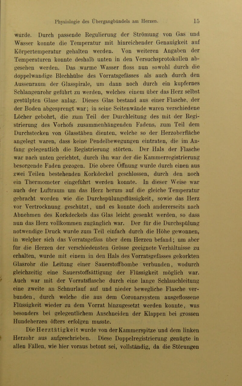 wurde. Durch passende Regulierung der Strömung von Gas und Wasser konnte die Temperatur mit hinreichender Genauigkeit auf Körpertemperatur gehalten werden. Von weiteren Angaben der Temperaturen konnte deshalb unten in den Versuchsprotokollen ab- gesehen werden. Das warme Wasser floss nun sowohl durch die doppelwandige Blechhülse des Vorratsgefässes als auch durch den Aussenraum der Glasspirale, um dann noch durch ein kupfernes Schlangenrohr geführt zu werden, welches einem über das Herz selbst gestülpten Glase anlag. Dieses Glas bestand aus einer Flasche, der der Boden abgesprengt war; in seine Seitenwände waren verschiedene Löcher gebohrt, die zum Teil der Durchleitung des mit der Regi- strierung des Vorhofs zusammenhängenden Fadens, zum Teil dem Durchstecken von Glasstäben dienten, welche so der Herzoberfläche angelegt waren, dass keine Pendelbewegungen eintraten, die im An- fang gelegentlich die Registrierung störten. Der Hals der Flasche war nach unten gerichtet, durch ihn war der die Kammerregistrierung besorgende Faden gezogen. Die obere Öffnung wurde durch einen aus zwei Teilen bestehenden Korkdeckel geschlossen, durch den noch ein Thermometer eingeführt werden konnte. In dieser Weise war auch der Luftraum um das Herz herum auf die gleiche Temperatur gebracht worden wie die Durchspülungsflüssigkeit, sowie das Herz vor Vertrocknung geschützt, und es konnte doch andererseits nach Abnehmen des Korkdeckels das Glas leicht gesenkt werden, so dass nun das Herz vollkommen zugänglich war. Der für die Durchspülung notwendige Druck wurde zum Teil einfach durch die Höhe gewonnen, in welcher sich das Vorratsgefäss über dem Herzen befand; um aber für die Herzen der verschiedensten Grösse geeignete Verhältnisse zu erhalten, wurde mit einem in den Hals des Vorratsgefässes gekorkten Glasrohr die Leitung einer Sauerstoffbombe verbunden, wodurch gleichzeitig eine Sauerstoffsättigung der Flüssigkeit möglich war. Auch war mit der Vorratsflasche durch eine lange Schlauchleitung eine zweite an Schnurlauf auf und nieder bewegliche Flasche ver- bunden , durch welche die aus dem Coronarsystem ausgeflossene Flüssigkeit wieder zu dem Vorrat hinzugesetzt werden konnte, was besonders bei gelegentlichem Anschneiden der Klappen bei grossen Hundeherzen öfters erfolgen musste. Die Herztätigkeit wurde von der Kammerspitze und dem linken Herzohr aus aufgeschrieben. Diese Doppelregistrierung genügte in allen Fällen, wie hier voraus betont sei, vollständig, da die Störungen