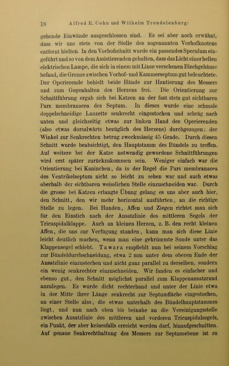 gehende Einwände ausgeschlossen sind. Es sei aber noch erwähnt, dass wir uns stets von der Stelle des sogenannten Vorhofknotens entfernt hielten. In den Vorhofschnitt wurde ein passendes Speculum ein- geführt und so von dem Assistierenden gehalten, dass das Licht einer hellen elektrischen Lampe, die sich in einem mit Linse versehenen Blechgehäuse befand, die Grenze zwischen Vorhof- und Kammerseptum gut beleuchtete. Der Operierende behielt beide Hände zur Hantierung des Messers und zum Gegenhalten des Herzens frei. Die Orientierung zur Schnittführung ergab sich bei Katzen an der fast stets gut sichtbaren Pars membranacea des Septum. In dieses wurde eine schmale doppelschneidige Lanzette senkrecht eingestochen und schräg nach unten und gleichzeitig etwas zur linken Hand des Operierenden .(also etwas dorsalwärts bezüglich des Herzens) durchgezogen; der Winkel zur Senkrechten betrug zweckmässig 45 Grade. Durch diesen Schnitt wurde beabsichtigt, den Hauptstamm des Bündels zu treffen. Auf weitere bei der Katze notwendig gewordene Schnittführungen wird erst später zurückzukommen sein. Weniger einfach war die Orientierung bei Kaninchen, da in der Regel die Pars membranacea des Ventrikelseptum nicht so leicht zu sehen war und auch etwas oberhalb der sichtbaren weisslichen Stelle einzuschneiden war. Durch die grosse bei Katzen erlangte Übung gelang es uns aber auch hier, den Schnitt, den wir mehr horizontal ausführten, an die richtige Stelle zu legen. Bei Hunden, Affen und Ziegen richtet man sich für den Einstich nach der Ansatzlinie des mittleren Segels der Tricuspidalklappe. Auch an kleinen Herzen, z. B. den recht kleinen Affen, die uns zur Verfügung standen, kann man sich diese Linie leicht deutlich machen, wenn man eine gekrümmte Sonde unter das Klappensegel schiebt. Tawara empfiehlt nun bei seinem Vorschlag zur Bündeldurchschneidung, etwa 2 mm unter dem oberen Ende der Ansatzlinie einzustechen und nicht ganz parallel zu derselben, sondern ein wenig senkrechter einzuschneiden. Wir fanden es einfacher und ebenso gut, den Schnitt möglichst parallel zum Klappenansatzrand anzulegen. Es wurde dicht rechterhand und unter der Linie etwa in der Mitte ihrer Länge senkrecht zur Septumfläche eingestochen, an einer Stelle also, die etwas unterhalb des Bündelhauptstammes liegt, und nun nach oben bis beinahe an die Vereinigungsstelle zwischen Ansatzlinie des mittleren und vorderen Tricuspidalsegels, ein Punkt, der aber keinesfalls erreicht werden darf, hinaufgeschnitten. Auf genaue Senkrechthaltung des Messers zur Septumebene ist zu