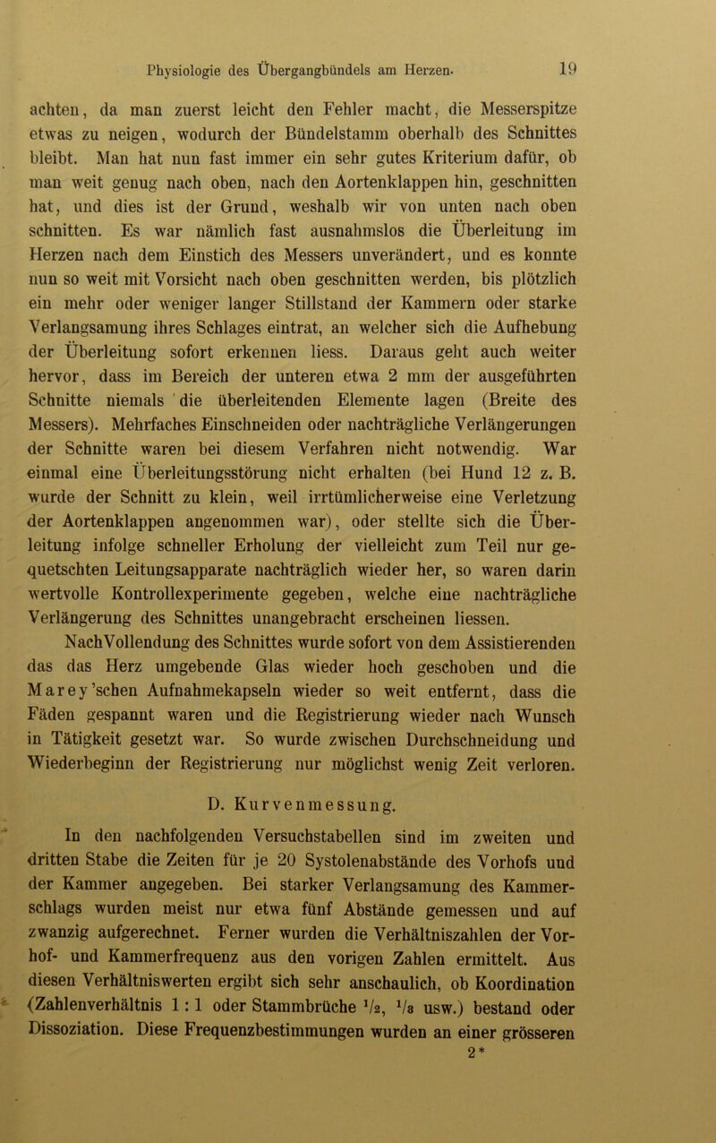 achten, da man zuerst leicht den Fehler macht, die Messerspitze etwas zu neigen, wodurch der Bündelstamm oberhalb des Schnittes bleibt. Man hat nun fast immer ein sehr gutes Kriterium dafür, ob man weit genug nach oben, nach den Aortenklappen hin, geschnitten hat, und dies ist der Grund, weshalb wir von unten nach oben schnitten. Es war nämlich fast ausnahmslos die Überleitung im Herzen nach dem Einstich des Messers unverändert, und es konnte nun so weit mit Vorsicht nach oben geschnitten werden, bis plötzlich ein mehr oder weniger langer Stillstand der Kammern oder starke Verlangsamung ihres Schlages eintrat, an welcher sich die Aufhebung der Überleitung sofort erkennen liess. Daraus geht auch weiter hervor, dass im Bereich der unteren etwa 2 mm der ausgeführten Schnitte niemals die überleitenden Elemente lagen (Breite des Messers). Mehrfaches Einschneiden oder nachträgliche Verlängerungen der Schnitte waren bei diesem Verfahren nicht notwendig. War einmal eine Überleitungsstörung nicht erhalten (bei Hund 12 z. B. wurde der Schnitt zu klein, weil irrtümlicherweise eine Verletzung der Aortenklappen angenommen war), oder stellte sich die Über- leitung infolge schneller Erholung der vielleicht zum Teil nur ge- quetschten Leitungsapparate nachträglich wieder her, so waren darin wertvolle Kontrollexperimente gegeben, welche eine nachträgliche Verlängerung des Schnittes unangebracht erscheinen Hessen. Nach Vollendung des Schnittes wurde sofort von dem Assistierenden das das Herz umgebende Glas wieder hoch geschoben und die Marey’schen Aufnahmekapseln wieder so weit entfernt, dass die Fäden gespannt waren und die Registrierung wieder nach Wunsch in Tätigkeit gesetzt war. So wurde zwischen Durchschneidung und Wiederbeginn der Registrierung nur möglichst wenig Zeit verloren. D. Kurvenmessung. In den nachfolgenden Versuchstabellen sind im zweiten und dritten Stabe die Zeiten für je 20 Systolenabstände des Vorhofs und der Kammer angegeben. Bei starker Verlangsamung des Kammer- schlags wurden meist nur etwa fünf Abstände gemessen und auf zwanzig aufgerechnet. Ferner wurden die Verhältniszahlen der Vor- hof- und Kammerfrequenz aus den vorigen Zahlen ermittelt. Aus diesen Verhältniswerten ergibt sich sehr anschaulich, ob Koordination (Zahlenverhältnis 1:1 oder Stammbrüche V2, 1la usw.) bestand oder Dissoziation. Diese Frequenzbestimmungen wurden an einer grösseren 2*