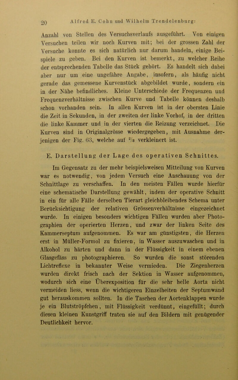 Anzahl von Stellen des Versuchsverlaufs ausgeführt. Von einigen Versuchen teilen wir noch Kurven mit; bei der grossen Zahl der Versuche konnte es sich natürlich nur darum handeln, einige Bei- spiele zu geben. Bei den Kurven ist bemerkt, zu welcher Reihe der entsprechenden Tabelle das Stück gehört. Es handelt sich dabei aber nur um eine ungefähre Angabe, insofern, als häufig nicht gerade das gemessene Kurvenstück abgebildet wurde, sondern ein in der Nähe befindliches. Kleine Unterschiede der Frequenzen und Frequenzverhältnisse zwischen Kurve und Tabelle können deshalb schon vorhanden sein. In allen Kurven ist in der obersten Linie die Zeit in Sekunden, in der zweiten der linke Vorhof, in der dritten die linke Kammer und in der vierten die Reizung verzeichnet. Die Kurven sind in Originalgrösse wiedergegeben, mit Ausnahme der- jenigen der Fig. 63, welche auf 2/3 verkleinert ist. E. Darstellung der Lage des operativen Schnittes. Im Gegensatz zu der mehr beispielsweisen Mitteilung von Kurven war es notwendig, von jedem Versuch eine Anschauung von der Schnittlage zu verschaffen. In den meisten Fällen wurde hierfür eine schematische Darstellung gewählt, indem der operative Schnitt in ein für alle Fälle derselben Tierart gleichbleibendes Schema unter Berücksichtigung der relativen Grössenverhältnisse eingezeichnet wurde. In einigen besonders wichtigen Fällen wurden aber Photo- graphien der operierten Herzen, und zwar der linken Seite des Kammerseptum aufgenommen. Es war am günstigsten, die Herzen erst in Müller-Formol zu fixieren, in Wasser auszuwaschen und in Alkohol zu härten und dann in der Flüssigkeit in einem ebenen Glasgefäss zu photographieren. So wurden die sonst störenden Lichtreflexe in bekannter Weise vermieden. Die Ziegenherzen wurden direkt frisch nach der Sektion in Wasser aufgenommen, wodurch sich eine Überexposition für die sehr helle Aorta nicht vermeiden liess, wenn die wichtigeren Einzelheiten der Septumwand gut herauskommen sollten. In die Taschen der Aortenklappen wurde je ein Blutströpfehen, mit Flüssigkeit verdünnt, eingefüllt; durch diesen kleinen Kunstgriff traten sie auf den Bildern mit genügender Deutlichkeit hervor.