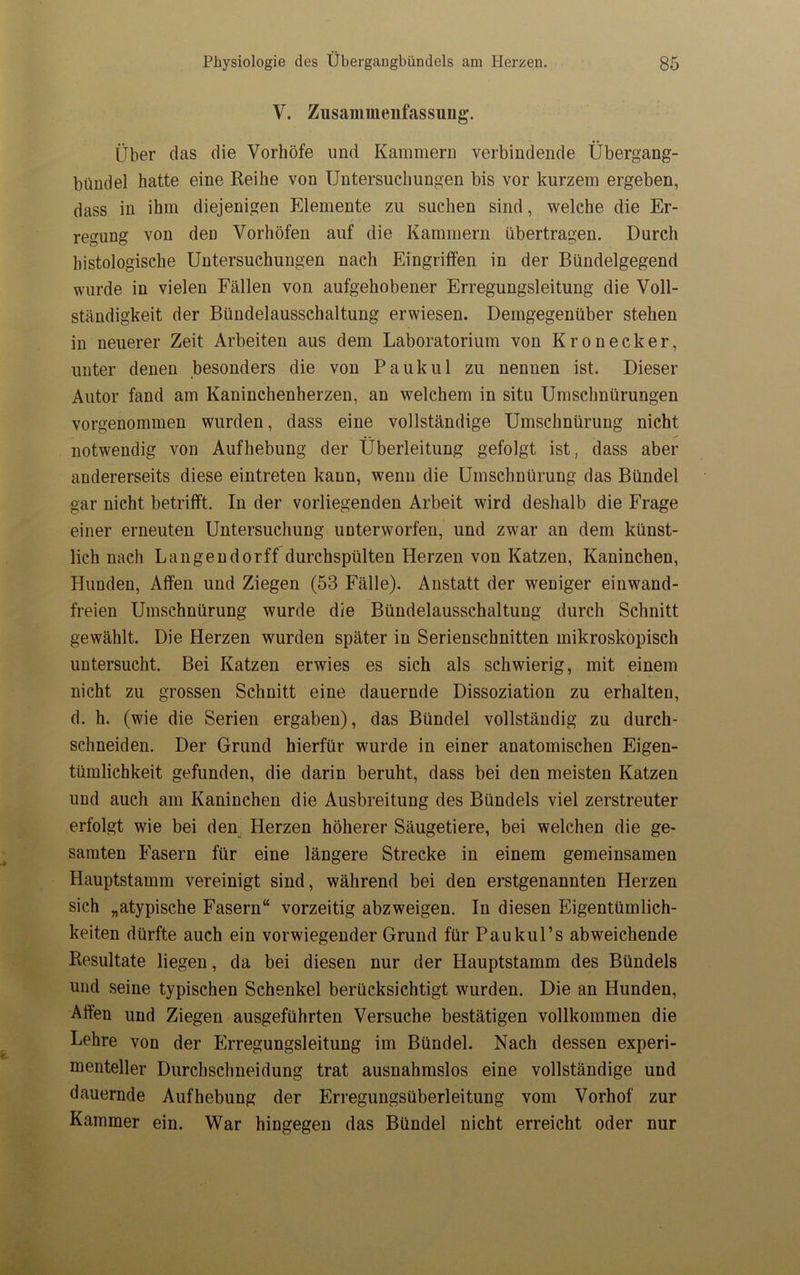 V. Zusammenfassung. Über das die Vorhöfe und Kammern verbindende Übergang- bundel hatte eine Reihe von Untersuchungen bis vor kurzem ergeben, dass in ihm diejenigen Elemente zu suchen sind, welche die Er- regung von den Vorhöfen auf die Kammern übertragen. Durch histologische Untersuchungen nach Eingriffen in der Bündelgegend wurde in vielen Fällen von aufgehobener Erregungsleitung die Voll- ständigkeit der Bündelausschaltung erwiesen. Demgegenüber stehen in neuerer Zeit Arbeiten aus dem Laboratorium von Kronecker, unter denen besonders die von Pauk ul zu nennen ist. Dieser Autor fand am Kaninchenherzen, an welchem in situ Umschnürungen vorgenommen wurden, dass eine vollständige Umschnürung nicht notwendig von Aufhebung der Überleitung gefolgt ist, dass aber andererseits diese eintreten kann, wenn die Umschnürung das Bündel gar nicht betrifft. In der vorliegenden Arbeit wird deshalb die Frage einer erneuten Untersuchung unterworfen, und zwar an dem künst- lich nach Langendorff durchspülten Herzen von Katzen, Kaninchen, Hunden, Affen und Ziegen (53 Fälle). Anstatt der weniger einwand- freien Umschnürung wurde die Bündelausschaltung durch Schnitt gewählt. Die Herzen wurden später in Serienschnitten mikroskopisch untersucht. Bei Katzen erwies es sich als schwierig, mit einem nicht zu grossen Schnitt eine dauernde Dissoziation zu erhalten, d. h. (wie die Serien ergaben), das Bündel vollständig zu durch- schneiden. Der Grund hierfür wurde in einer anatomischen Eigen- tümlichkeit gefunden, die darin beruht, dass bei den meisten Katzen und auch am Kaninchen die Ausbreitung des Bündels viel zerstreuter erfolgt wie bei den Herzen höherer Säugetiere, bei welchen die ge- samten Fasern für eine längere Strecke in einem gemeinsamen Hauptstamm vereinigt sind, während bei den erstgenannten Herzen sich „atypische Fasern“ vorzeitig abzweigen. In diesen Eigentümlich- keiten dürfte auch ein vorwiegender Grund für Paukul’s abweichende Resultate liegen, da bei diesen nur der Hauptstamm des Bündels und seine typischen Schenkel berücksichtigt wurden. Die an Hunden, Alfen und Ziegen ausgeführten Versuche bestätigen vollkommen die Lehre von der Erregungsleitung im Bündel. Nach dessen experi- menteller Durchschneidung trat ausnahmslos eine vollständige und dauernde Aufhebung der Erregungsüberleitung vom Vorhof zur Kammer ein. War hingegen das Bündel nicht erreicht oder nur