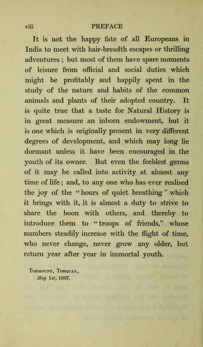 It is not the happy fate of all Europeans in India to meet with hair-breadth escapes or thrilling adventures ; but most of them have spare moments of leisure from official and social duties which might be profitably and happily spent in the study of the nature and habits of the common animals and plants of their adopted country. It is quite true that a taste for Natural History is in great measure an inborn endowment, but it is one which is originally present in very different degrees of development, and which may long lie dormant unless it have been encouraged in the youth of its owner. But even the feeblest germs of it may be called into activity at almost any time of life ; and, to any one who has ever realised the joy of the “ hours of quiet breathing ” which it brings with it, it is almost a duty to strive to share the boon with others, and thereby to introduce them to “ troops of friends,” whose numbers steadily increase with the flight of time, who never change, never grow any older, but return year after year in immortal youth. Tormount, Torquay, May 1st, 1907.