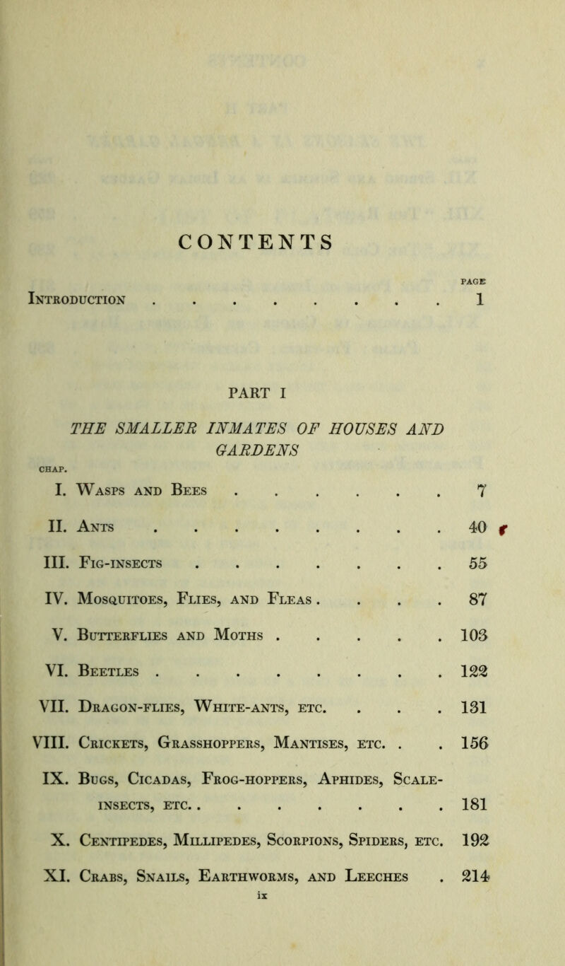 CONTENTS PAGE Introduction ........ 1 PART I THE SMALLER INMATES OF HOUSES AND GARDENS CHAP. I. Wasps and Bees ...... 7 II. Ants 40 f III. Fig-insects ....... 55 IV. Mosquitoes, Flies, and Fleas .... 87 V. Butterflies and Moths 103 VI. Beetles 122 VII. Dragon-flies, White-ants, etc. . . .131 VIII. Crickets, Grasshoppers, Mantises, etc. . .156 IX. Bugs, Cicadas, Frog-hoppers, Aphides, Scale- insects, etc. . . . . . . .181 X. Centipedes, Millipedes, Scorpions, Spiders, etc. 192 XI. Crabs, Snails, Earthworms, and Leeches . 214