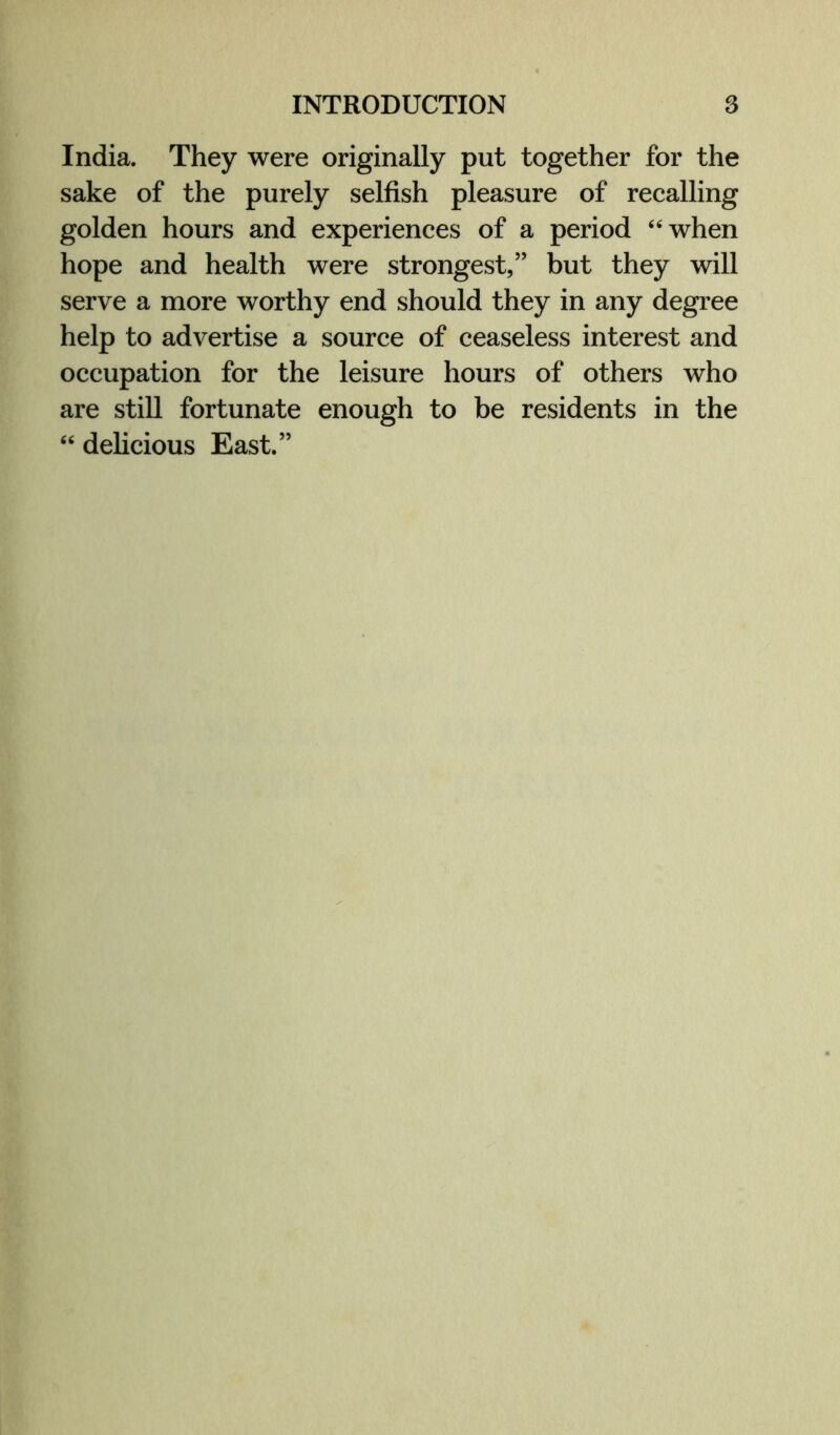India. They were originally put together for the sake of the purely selfish pleasure of recalling golden hours and experiences of a period “when hope and health were strongest,” but they will serve a more worthy end should they in any degree help to advertise a source of ceaseless interest and occupation for the leisure hours of others who are still fortunate enough to be residents in the “ delicious East.”