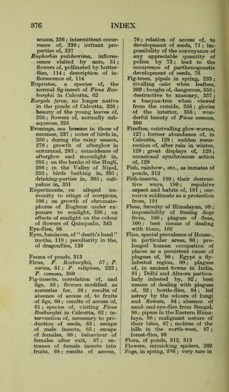 scums, 336 ; intermittent occur- rence of, 336; irritant pro- perties of, 337 Euphorbia pulcherrima, inflores- cence visited by ants, 51 ; flowers of, pollinated by butter- flies, 114; description of in- florescence of, 114 Eupristes, a species of, the normal fig-insect of Ficus Rox- burghii in Calcutta, 62 Euryale ferox, no longer native in the ponds of Calcutta, 326 ; beauty of the young leaves of, 326; flowers of, normally sub- aqueous, 326 Evenings, sea breezes in those of summer, 237 ; notes of birds in, 256 ; during the rainy season, 278 ; growth of afterglow in autumnal, 283 ; coincidence of afterglow and moonlight in, 285 ; on the banks of the Hugli, 286 ; in the Valley of Nipal, 293 ; birds bathing in, 301 ; drinking-parties in, 305; tadi- palms in, 351 Experiments, on alleged im- munity to stings of scorpions, 196 ; on growth of chromato- phores of Euglenae under ex- posure to sunlight, 336; on effects of sunlight on the colour of flowers of Quisqualis, 343 Eye-flies, 96 Eyes, luminous, of “ death’s head ” moths, 119 ; peculiarity in the, of dragonflies, 138 Fauna of ponds, 313 Ficus, F. Roxburghii, 57 ; F. carica, 81 ; F. religiosa, 233 ; F. comosa, 360 Fig-insects, correlation of, and figs, 55 ; flowers modified as nurseries for, 58 ; results of absence of access of, to fruits of figs, 60 ; results of access of, 61 ; species of, visiting Ficus Roxburghii in Calcutta, 62 ; in- tervention of, necessary to pro- duction of seeds, 63 ; escape of male insects, 65 ; escape of females, 66; behaviour of females after exit, 67 ; en- trance of female insects into fruits, 68; results of access. 70; relation of access of, to development of seeds, 71 ; im- possibility of the conveyance of any appreciable quantity of pollen by 73; lead to the occurrence of parthenogenetic development of seeds, 76 Fig-trees, pipals in spring, 233 ; rivalling oaks when leafless, 309 ; boughs of, dangerous, 355 ; destructive to masonry, 357 ; a banyan-tree when viewed from the outside, 358 ; glories of the interior, 358; won- derful beauty of Ficus comosa, 360 Fireflies, outrivalling glow-worms, 127 ; former abundance of, in Calcutta, 128; sudden resur- rection of, after rain in winter, 128 ; great displays of, 129 ; occasional synchronous action of, 129 Fish, rainbow-, etc., as inmates of ponds, 312 Fish-insects, 190; their destruc- tive ways, 190; repulsive aspect and habits of, 191 ; cor- rosive sublimate as a protection from, 191 Fleas, ferocity of Himalayan, 99 ; impossibility of freeing dogs from, 100; plagues of fleas, 100; best means of dealing with them, 102 Flies, special prevalence of House-, in particular areas, 90; pro- longed human occupation of places as a persistent cause of plagues of, 90; Egypt a fly- infested region, 90; plagues of, in ancient towns in India, 91 ; Delhi and Almora particu- larly infested by, 92 ; best means of dealing with plagues of, 92; bottle-flies, 94; led astray by the odours of fungi and flowers, 94; absence of sand- and eye-flies from Bengal, 96; pipsas in the Eastern Hima- laya, 96 ; malignant nature of their bites, 97 ; mohras of the hills in the north-west, 97 ; forest-flies, 98 Flora, of ponds, 312, 313 Flowers, mimicking spiders, 202 Fogs, in spring, 236 ; very rare in