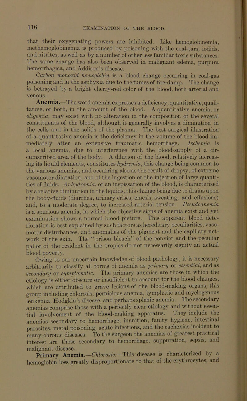 that their oxygenating powers are inhibited. Like hemoglobinemia, methemoglobinemia is produced by poisoning with the coal-tars, iodids, and nitrites, as well as by a number of other less familiar toxic substances. The same change has also been observed in malignant edema, purpura hemorrhagica, and Addison’s disease. Carbon monoxid hemoglobin is a blood change occurring in coal-gas poisoning and in the asphyxia due to the fumes of fire-damp. The change is betrayed by a bright cherry-red color of the blood, both arterial and venous. Anemia.—^The word anemia expresses a deficiency, quantitative, quali- tative, or both, in the amount of the blood. A quantitative anemia, or oligemia, may exist with no alteration in the composition of the several constituents of the blood, although it generally involves a diminution in the cells and in the solids of the plasma. The best surgical illustration of a quantitative anemia is the deficiency in the volume of the blood im- mediately after an extensive traumatic hemorrhage. Ischemia is a local anemia, due to interference with the blood-supply of a cir- cumscribed area of the body. A dilution of the blood, relatively increas- ing its liquid elements, constitutes hydremia, this change being common to the various anemias, and occurring also as the result of dropsy, of extreme vasomotor dilatation, and of the ingestion or the injection of large quanti- ties of fluids. Anhydremia, or an inspissation of the blood, is characterized by a relative diminution in the liquids, this change being due to drains upon the body-fluids (diarrhea, urinary crises, emesis, sweating, and effusions) and, to a moderate degree, to increased arterial tension. Pseudoanemia is a spurious anemia, in which the objective signs of anemia exist and }'^et examination shows a normal blood picture. This apparent blood dete- rioration is best explained by such factors as hereditary peculiarities, vaso- motor disturbances, and anomalies of the pigment and the capillary net- work of the skin. The “prison bleach” of the convict and the peculiar pallor of the resident in the tropics do not necessarily signify an actual blood poverty. Owing to our uncertain knowledge of blood patholog\q it is necessary arbitrarily to classify all forms of anemia as 'primary or essential, and as secondary or symptomatic. The primary anemias are those in which the etiology is either obscure or insufficient to account for the blood changes, which are attributed to grave lesions of the blood-making organs, this group including chlorosis, pernicious anemia, lymphatic and myelogenous leukemia, Hodgkin’s disease, and perhaps splenic anemia. The secondary anemias comprise those with a perfectly clear etiology and without essen- tial involvement of the blood-making apparatus. They include the anemias secondary to hemorrhage, inanition, faulty hygiene, intestinal parasites, metal poisoning, acute infections, and the cachexias incident to many chronic diseases. To the surgeon the anemias of greatest practical interest are those secondary to hemorrhage, suppuration, sepsis, and malignant disease. Primary Anemia.—Chlorosis.—This disease is characterized by a hemoglobin loss greatly disproportionate to that of the erythrocytes, and