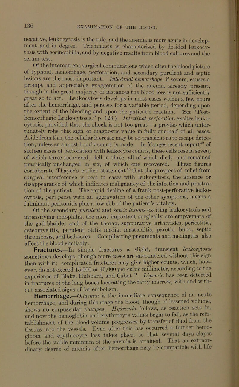 negative, leukocytosis is the rule, and the anemia is more acute in develop- ment and in degree. Trichiniasis is characterized by decided leukocy- tosis with eosinophilia, and by negative results from blood cultures and the semm test. Of the intercurrent surgical complications which alter the blood picture of typhoid, hemorrhage, perforation, and secondary purulent and septic lesions are the most important. Intestinal hemorrhage, if severe, causes a prompt and appreciable exaggeration of the anemia already present, though in the great majority of instances the blood loss is not sufficiently great so to act. Leukocytosis develops in most cases within a few hours after the hemorrhage, and persists for a variable period, depending upon the extent of the bleeding and upon the patient’s reaction. (See “Post- hemorrhagic Leukocytosis,” p. 128.) Intestinal perforation excites leuko- cytosis, provided that the shock is not too great—a proviso which unfor- tunately robs this sign of diagnostic value in fully one-half of all cases. Aside from this, the cellular increase may be so transient as to escape detec- tion, unless an almost hourly count is made. In Manges recent report^® of sixteen cases of perforation with leukocyte counts, these cells rose in seven, of which three recovered; fell in three, all of which died; and remained practically unchanged in six, of which one recovered. These figures corroborate Thayer’s earlier statement that the prospect of relief from surgical interference is best in cases with leukocytosis, the absence or disappearance of which indicates malignancy of the infection and prostra- tion of the patient. The rapid decline of a frank post-perforative leuko- cytosis, pari passu with an aggravation of the other symptoms, means a fulminant peritonitis plus a low ebb of the patient’s vitality. Of the secondary purulent and septic lesions exciting leukocytosis and intensifying iodophilia, the most important surgically are empyemata of the gall-bladder and of the thorax, suppurative arthritides, periostitis, osteomyelitis, purulent otitis media, mastoiditis, parotid bubo, septic thrombosis, and bed-sores. Complicating pneumonia and meningitis also affect the blood similarly. Fractures.—In simple fractures a slight, transient leukocytosis sometimes develops, though more cases are encountered without this sign than with it; complicated fractures may give higher counts, which, how- ever, do not exceed 15,000 or 16,000 per cubic millimeter, according to the experience of Blake, Hubbard, and Cabot.Lipemia has been detected in fractures of the long bones lacerating the fatty marrow, with and with- out associated signs of fat embolism. Hemorrhage.—Oligemia is the immediate consequence of an acute hemorrhage, and during this stage the blood, though of lessened volume, shows no corpuscular changes. Hydremia follows, as reaction sets in, and now the hemoglobin and erythrocyte values begin to fall, as the lees- tablishment of the blood volume progresses by transfer of fluid from the tissues into the vessels. Even after this has occurred a further hemo- globin and erythrocyte loss takes place, so that several days elapse before the stable minimum of the anemia is attained. That an extraor- dinary degree of anemia after hemorrhage may be compatible with life