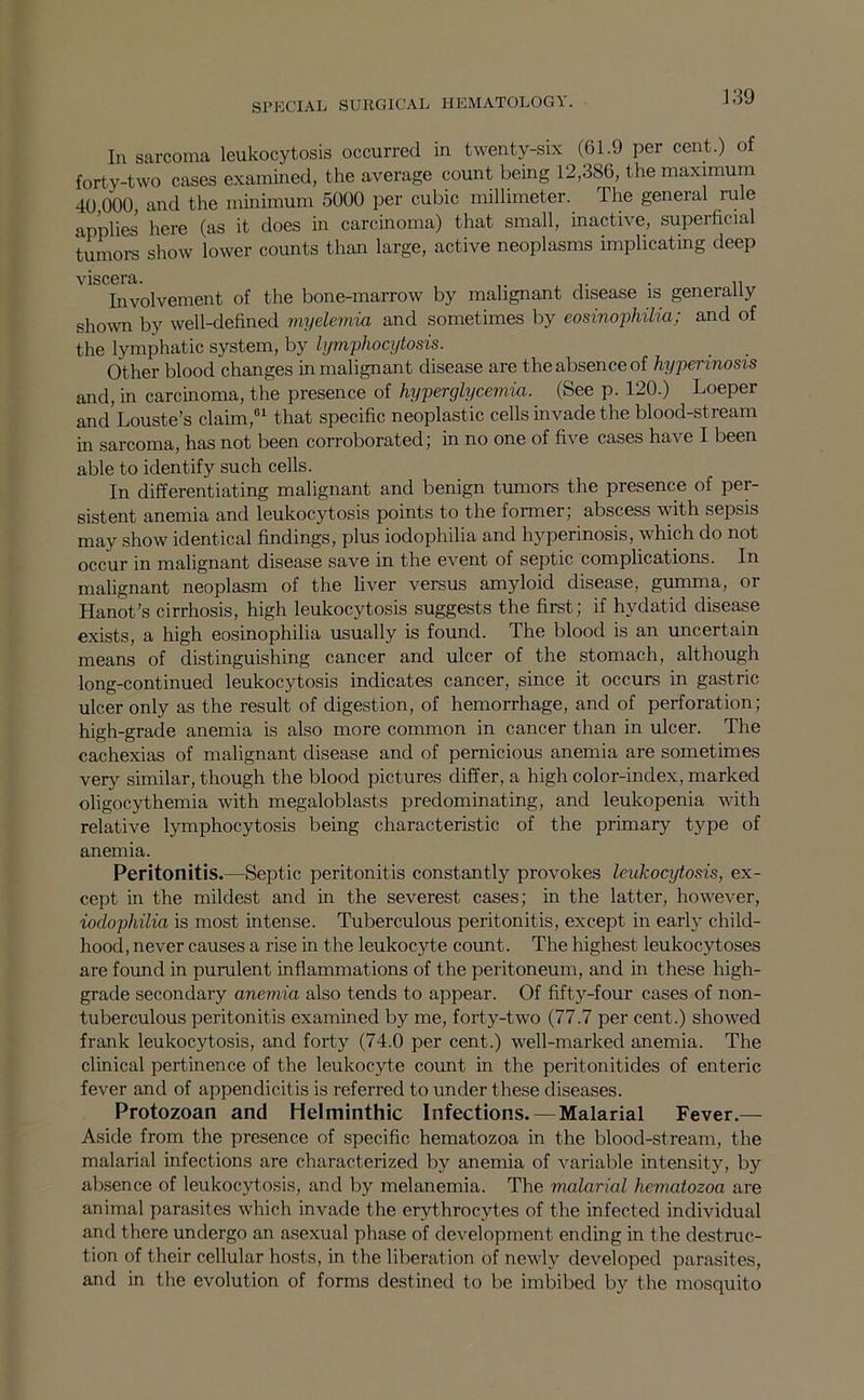 In sarcoma leukocytosis occurred in twenty-six (61.9 per cent.) of forty-two cases examined, the average count being 12,386, the maximum 40 000 and the minimum 5000 per cubic millimeter. The general rule applies here (as it does in carcinoma) that small, inactive, superficial tumors show lower counts than large, active neoplasms implicating deep viscera. . ,, Involvement of the bone-marrow by malignant disease is generally sho^vn by well-defined myelemia and sometimes by eosino-philia; and of the lymphatic system, by lymphocytosis. Other blood changes in malignant disease are the absence of hypennosis and, in carcinoma, the presence of hyperglycemia. (See p. 120.) Loeper and Louste’s claim,®^ that specific neoplastic cells invade the blood-stream in sarcoma, has not been corroborated; in no one of five cases have I been able to identify such cells. In differentiating malignant and benign tumors the presence of per- sistent anemia and leukocytosis points to the former; abscess with sepsis may show identical findings, plus iodophilia and hyperinosis, which do not occur in malignant disease save in the event of septic complications. In malignant neoplasm of the liver versus amyloid disease, gumma, or Hanot's cirrhosis, high leukocytosis suggests the first; if hydatid disease exists, a high eosinophilia usually is found. The blood is an uncertain means of distinguishing cancer and ulcer of the stomach, although long-continued leukocytosis indicates cancer, since it occurs in gastric ulcer only as the result of digestion, of hemorrhage, and of perforation; high-grade anemia is also more common in cancer than in ulcer. The cachexias of malignant disease and of pernicious anemia are sometimes very similar, though the blood pictures differ, a high color-index, marked oligocythemia with megaloblasts predominating, and leukopenia with relative lymphocytosis being characteristic of the primary type of anemia. Peritonitis.—Septic peritonitis constantly provokes leukocytosis, ex- cept in the mildest and in the severest cases; in the latter, however, iodophilia is most intense. Tuberculous peritonitis, except in early child- hood, never causes a rise in the leukocyte count. The highest leukocytoses are found in purulent inflammations of the peritoneum, and in these high- grade secondary anemia also tends to appear. Of fifty-four cases of non- tuberculous peritonitis examined by me, forty-two (77.7 per cent.) showed frank leukocytosis, and forty (74.0 per cent.) well-marked anemia. The clinical pertinence of the leukocyte count in the peritonitides of enteric fever and of appendicitis is referred to under these diseases. Protozoan and Helminthic Infections.—Malarial Fever.— Aside from the presence of specific hematozoa in the blood-stream, the malarial infections are characterized by anemia of variable intensity, by absence of leukocytosis, and by melanemia. The malarial hematozoa are animal parasites which invade the erythrocytes of the infected individual and there undergo an asexual phase of development ending in the destruc- tion of their cellular hosts, in the liberation of newly developed parasites, and in the evolution of forms destined to be imbibed by the mosquito