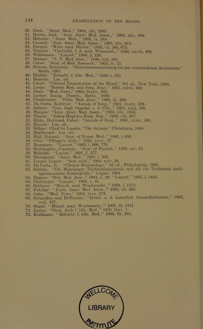 30. Dock; “Amer. Med.,” 1904, viii, 1083. 31. Brown, Jack: “Jour. Amer. Med. Assoc.,” 1905, xliv, 956. 32. Heineke: “Amer. Med.,” 1905, ix, 544. 33. Connell: “Jour. Amer. Med. Assoc.,” 1905, xliv, 612. 34. Freund: “Wien. med. Blatter,” 1885, vii, 268, 873. 35. Trinkler; “Centralbl. f. d. med. Wissensch.,” 1890, xxviii, 498. 36. Williamson: “Lancet,” 1900, ii, 320. 37. Bremer: “N. Y. Med. Jom-.,” 1896, Ixiii, 301. 38. Cabot: “Jour, of Med. Research,” 1903, iv, 15. 39. Strauss, Rohnstein: “Blutzusammensetzung bei den verschiedenen Anamienen.” Berlin, 1901. 40. Elirlich: “Zeitschr. f. klin. Med.,” 1880, i, 555. 41. Heineke: Loc. cit. 42. Cabot: “Clinical Examination of the Blood,” 5th ed.. New York, 1904. 43. Locke: “Boston Med. and Surg. Jour.,” 1902, cxlvii, 480. 44. Dock: “Med. News,” 1904, Ixxxiv, 955. 45. Berber; Inaug. Dissert., Berlin, 1896. 46. Chadbourne: “Phila. Med. Jour.,” 1899, iii, 390. 47. Da Costa, Kalteyer: “Annals of Surg.,” 1901, xxxiv, 329. 48. Solimei: “Gaz. degli Ospedal. e. d. Clin.,” 1902, xxiii, 108. 49. Manges; “Jour. Amer. Med. Assoc.,” 1905, xliv, 1016. 50. Thayer: “Johns Hopkins Hosp. Rep.,” 1900, viii, 487. 51. Blake, Hubbard, Cabot: “Annals of Siu-g.,” 1901, xxxiv, 361. 52. Hayem: Loc. cit. 53. B^hier: Cited by Laache, “Die Anilmie,” Christiania, 1888. 54. Bierfreund: Loc. cit. 55. Hall, Eubank; “Jour, of Exper. Med.,” 1896, i, 656. 56. Otto; “Pfliiger’s Arch.,” 1885, xxxv, 57. 57. Mummery: “Lancet,” 1905, i, 696, 776. 58. Sherrington, Copeman: “Jour, of Physiol.,” 1893, xiv, 52. 59. Malcolm: “Lancet,” 1905, ii, 577. 60. Bloodgood: “Amer. Med.,” 1901, i, 306. 61. Loeper, Louste: “Sem. med.,” 1904, xxiv, 36. 62. Da Costa, Jr.: “Clinical Hematology,” 2d ed., Philadelphia, 1905. 63. Schleip: “Die Homberger Trichinosisepidemie und die fiir Trichinosis path- ognomonische Eosinophilic,” Leipsic, 1904. 64. Rogers; “Brit. Med. Jour.,” 1904, ii, 29; “Lancet,” 1905, i, 1484. 65. Chatterjee: “Lancet,” 1905, i, 16. 66. Schlayer: “Miinch. med. Wochenschr.,” 1903, 1,_ 1372. 67. Futcher: “ Journ. Amer. Med. Assoc.,” 1903, xH, 480. 68. Osier: “Med. News,” 1902, Ixxx, 673. 69. Schaudinn and Hoffmann: “Arbeit, a. d. kaiserlich. Gesundheitsamte,” 1905, xxii, 527. 70. Siegel: “Miinch. med. Wochenschr.,” 1905, lii, 1321. 71. Justus; “Deut. Arch f. klin. Med.,” 1903, bcxy, 1. '72. KuUmann: “Zeitschr. f. klin. Med.,” 1904, liii, 292. LIBRARY