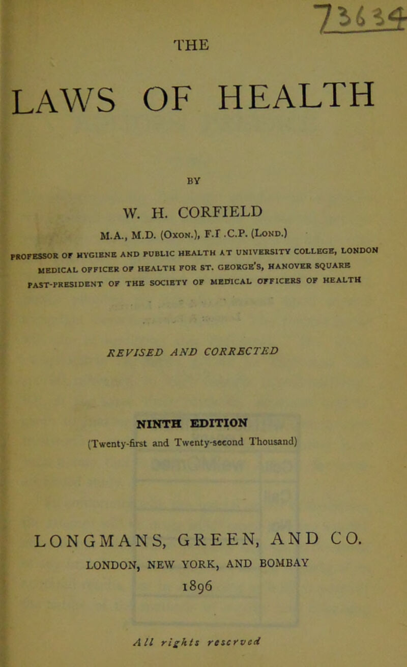 THE 7AA13- LAWS OF HEALTH BY W. H. CORFIELD M.A., M.D. (Oxon.), F.r .C.P. (Lond.) PROFESSOR or HYGIENE AND PUBLIC HEALTH AT UNIVERSITY COLLEGE, LONDON MEDICAL OFFICER OF HEALTH FOR ST. GEORGE S, HANOVER SQUARE PAST-PRESIDENT OF THE SOCIETY OF MEDICAL OFFICERS OF HEALTH REVISED AND CORRECTED NINTH EDITION (Twenty-first and Twenty-seeond Thousand) LONGMANS, GREEN, AND CO. LONDON, NEW YORK, AND BOMBAY 1896 All rights reserved