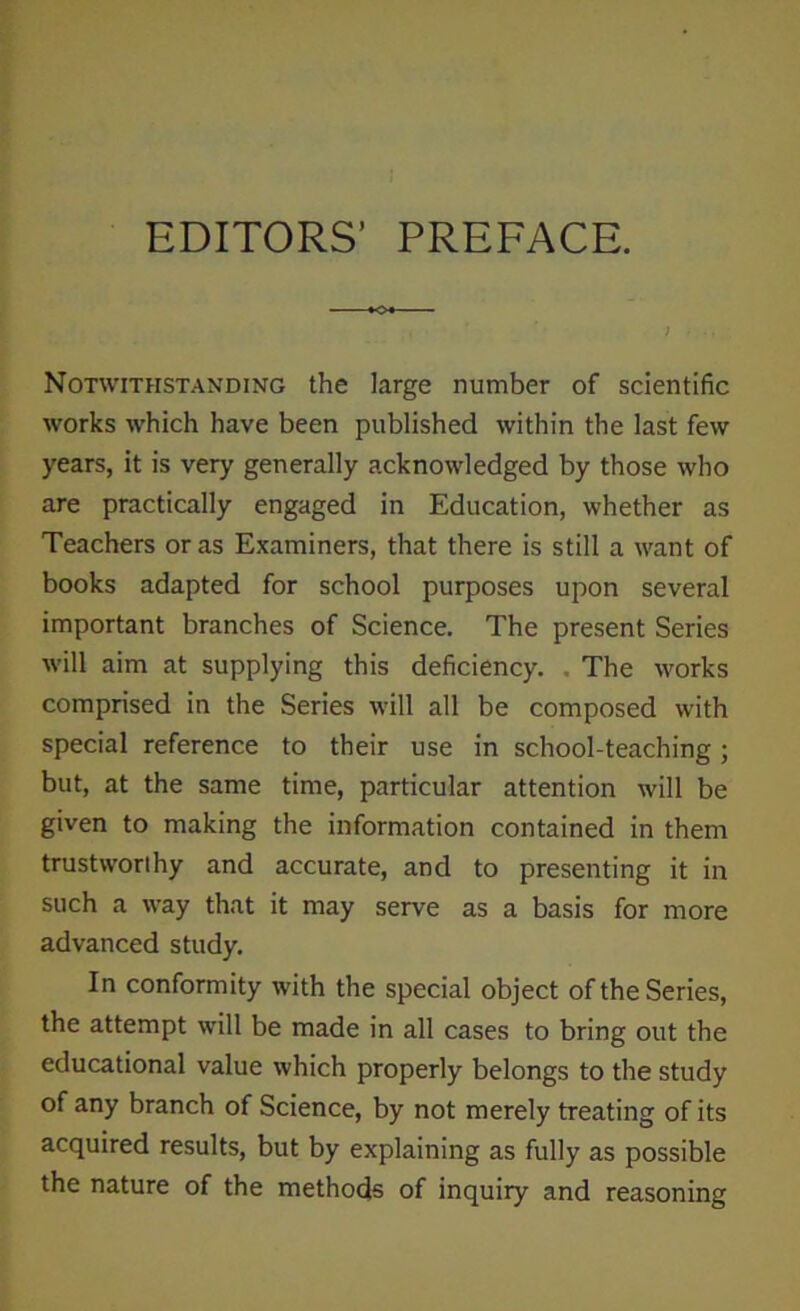 EDITORS’ PREFACE. Notwithstanding the large number of scientific works which have been published within the last few years, it is very generally acknowledged by those who are practically engaged in Education, whether as Teachers or as Examiners, that there is still a want of books adapted for school purposes upon several important branches of Science. The present Series will aim at supplying this deficiency. The works comprised in the Series will all be composed with special reference to their use in school-teaching; but, at the same time, particular attention will be given to making the information contained in them trustworthy and accurate, and to presenting it in such a way that it may serve as a basis for more advanced study. In conformity with the special object of the Series, the attempt will be made in all cases to bring out the educational value which properly belongs to the study of any branch of Science, by not merely treating of its acquired results, but by explaining as fully as possible the nature of the methods of inquiry and reasoning