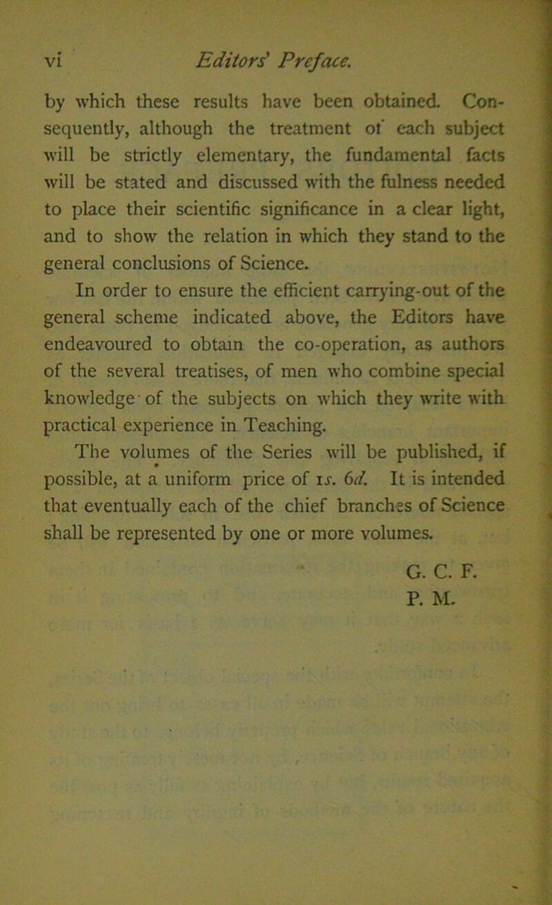 by which these results have been obtained. Con- sequently, although the treatment ot' each subject will be strictly elementary, the fundamental facts will be stated and discussed with the fulness needed to place their scientific significance in a clear light, and to show the relation in which they stand to the general conclusions of Science. In order to ensure the efficient carrying-out of the general scheme indicated above, the Editors have endeavoured to obtain the co-operation, as authors of the several treatises, of men who combine special knowledge of the subjects on which they write with practical experience in Teaching. The volumes of the Series will be published, if possible, at a uniform price of ir. 6d. It is intended that eventually each of the chief branches of Science shall be represented by one or more volumes. G. C. F. P. M.