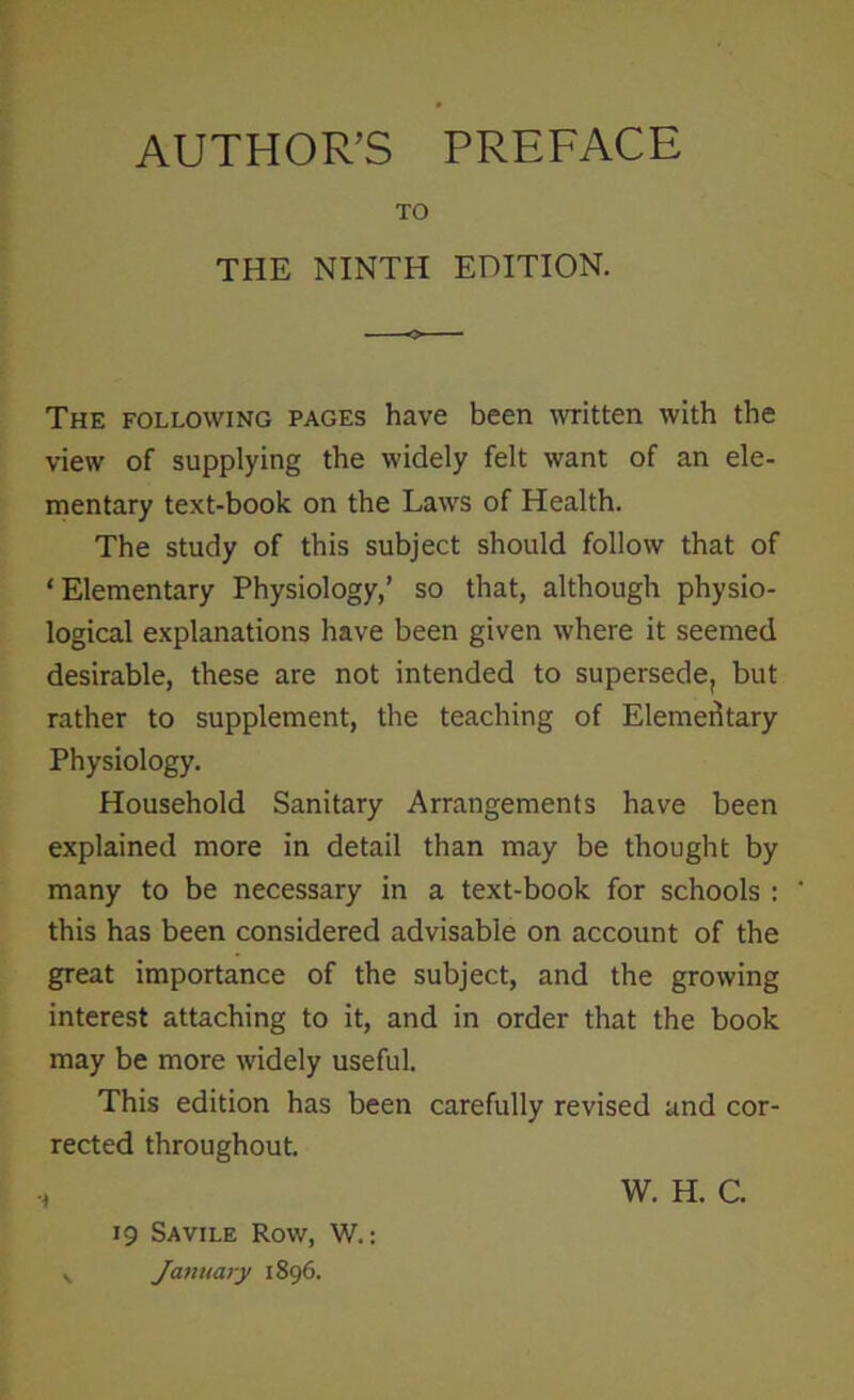 AUTHOR’S PREFACE TO THE NINTH EDITION. The following pages have been written with the view of supplying the widely felt want of an ele- mentary text-book on the Laws of Health. The study of this subject should follow that of ‘Elementary Physiology,’ so that, although physio- logical explanations have been given where it seemed desirable, these are not intended to supersede, but rather to supplement, the teaching of Elementary Physiology. Household Sanitary Arrangements have been explained more in detail than may be thought by many to be necessary in a text-book for schools : this has been considered advisable on account of the great importance of the subject, and the growing interest attaching to it, and in order that the book may be more widely useful. This edition has been carefully revised and cor- rected throughout. •i 19 Savile Row, W.: January 1896. W. H. C.