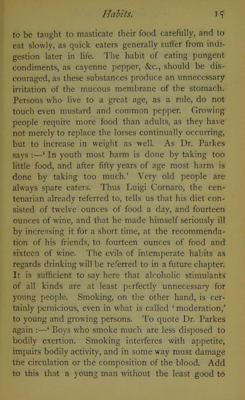 to be taught to masticate their food carefully, and to eat slowly, as quick eaters generally suffer from indi- gestion later in life. The habit of eating pungent condiments, as cayenne pepper, &c., should be dis- couraged, as these substances produce an unnecessary irritation of the mucous membrane of the stomach. Persons who live to a great age, as a rule, do not touch even mustard and common pepper. Growing people require more food than adults, as they have not merely to replace the losses continually occurring, but to increase in weight as well. As Dr. Parkes says :—‘ In youth most harm is done by taking too little food, and after fifty years of age most harm is done by taking too much.’ Very old people are always spare eaters. Thus Luigi Cornaro, the cen- tenarian already referred to, tells us that his diet con- sisted of twelve ounces of food a day, and fourteen ounces of wine, and that he made himself seriously ill by increasing it for a short time, at the recommenda- tion of his friends, to fourteen ounces of food and sixteen of wine. The evils of intemperate habits as regards drinking will be referred to in a future chapter. It is sufficient to say here that alcoholic stimulants of all kinds are at least perfectly unnecessary for young people. Smoking, on the other hand, is cer- tainly pernicious, even in what is called ‘ moderation,’ to young and growing persons. To quote Dr. Parkes again :—4 Boys who smoke much are less disposed to bodily exertion. Smoking interferes with appetite, impairs bodily activity, and in some way must damage the circulation or the composition of the blood. Add to this that a young man without the least good to