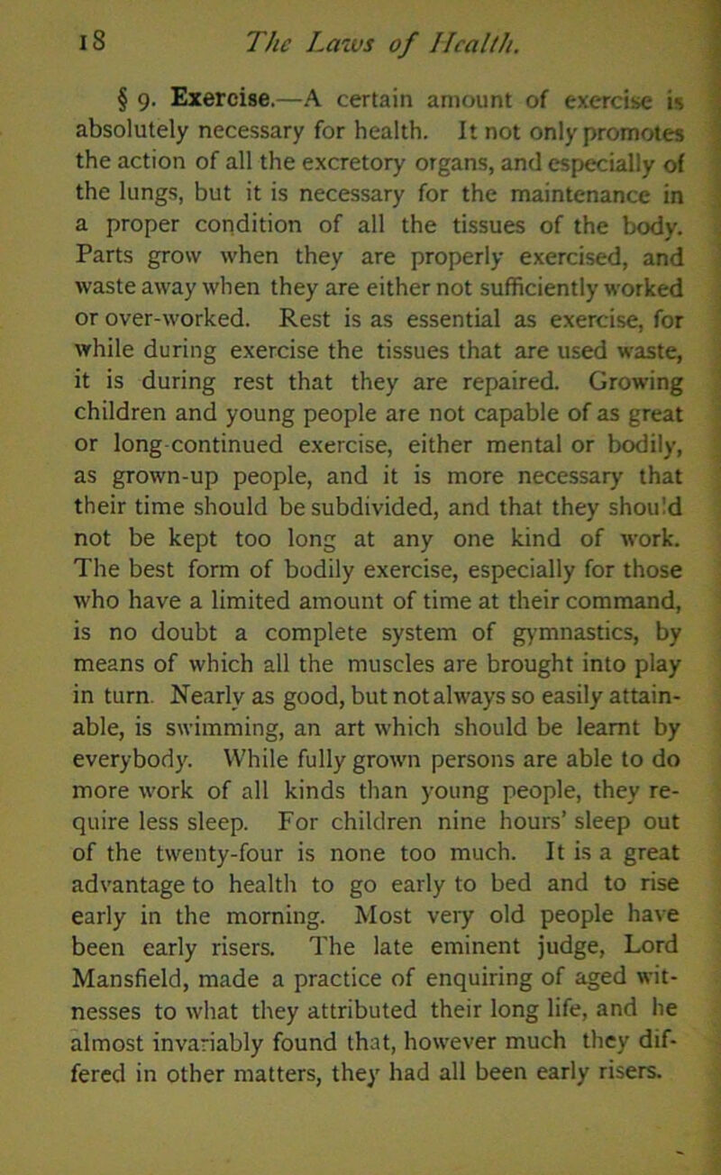 § 9. Exercise.—A certain amount of exercise is absolutely necessary for health. It not only promotes the action of all the excretory organs, and especially of the lungs, but it is necessary for the maintenance in a proper condition of all the tissues of the body. Parts grow when they are properly exercised, and waste away when they are either not sufficiently worked or over-worked. Rest is as essential as exercise, for while during exercise the tissues that are used waste, it is during rest that they are repaired. Growing children and young people are not capable of as great or long continued exercise, either mental or bodily, as grown-up people, and it is more necessary that their time should be subdivided, and that they should not be kept too long at any one kind of work. The best form of bodily exercise, especially for those who have a limited amount of time at their command, is no doubt a complete system of gymnastics, by means of which all the muscles are brought into play in turn Nearly as good, but not always so easily attain- able, is swimming, an art which should be learnt by everybody. While fully grown persons are able to do more work of all kinds than young people, they re- quire less sleep. For children nine hours’ sleep out of the twenty-four is none too much. It is a great advantage to health to go early to bed and to rise early in the morning. Most very old people have been early risers. The late eminent judge, Lord Mansfield, made a practice of enquiring of aged wit- nesses to what they attributed their long life, and he almost invariably found that, however much they dif- fered in other matters, they had all been early risers.