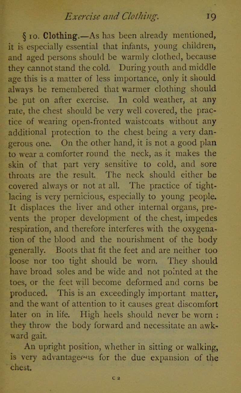 r9 Exercise and Clothing. § io. Clothing.—As has been already mentioned, it is especially essential that infants, young children, and aged persons should be warmly clothed, because they cannot stand the cold. During youth and middle age this is a matter of less importance, only it should always be remembered that warmer clothing should be put on after exercise. In cold weather, at any rate, the chest should be very well covered, the prac- tice of wearing open-fronted waistcoats without any additional protection to the chest being a very dan- gerous one. On the other hand, it is not a good plan to wear a comforter round the neck, as it makes the skin of that part very sensitive to cold, and sore throats are the result. The neck should either be covered always or not at all. The practice of tight- lacing is very pernicious, especially to young people. It displaces the liver and other internal organs, pre- vents the proper development of the chest, impedes respiration, and therefore interferes with the oxygena- tion of the blood and the nourishment of the body generally. Boots that fit the feet and are neither too loose nor too tight should be worn. They should have broad soles and be wide and not pointed at the toes, or the feet will become deformed and corns be produced. This is an exceedingly important matter, and the want of attention to it causes great discomfort later on in life. High heels should never be worn : they throw' the body forward and necessitate an awk- ward gait. An upright position, whether in sitting or walking, is very advantageous for the due expansion of the chest.