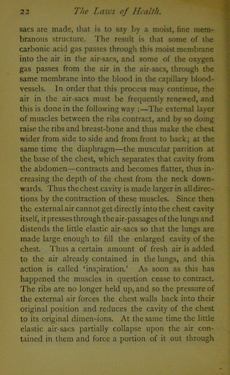 sacs are made, that is to say by a moist, fine mem- branous structure. The result is that some of the carbonic acid gas passes through this moist membrane into the air in the air-sacs, and some of the oxygen gas passes from the air in the air-sacs, through the same membrane into the blood in the capillary blood- vessels. In order that this process may continue, the air in the air-sacs must be frequently renewed, and this is done in the following way :—The external layer of muscles between the ribs contract, and by so doing raise the ribs and breast-bone and thus make the chest wider from side to side and from front to back; at the same time the diaphragm—the muscular partition at the base of the chest, which separates that cavity from the abdomen—contracts and becomes flatter, thus in- creasing the depth of the chest from the neck down- wards. Thus the chest cavity is made larger in all direc- tions by the contraction of these muscles. Since then the external air cannot get directly into the chest cavity itself, it presses through the air-passages of the lungs and distends the little elastic air-sacs so that the lungs are made large enough to fill the enlarged cavity of the chest. Thus a certain amount of fresh air is added to the air already contained in the lungs, and this action is called ‘inspiration.’ As soon as this has happened the muscles in question cease to contract. The ribs are no longer held up, and so the pressure of the external air forces the chest walls back into their original position and reduces the cavity of the chest to its original dimen-ions. At the same time the little elastic air-sacs partially collapse upon the air con- tained in them and force a portion of it out through