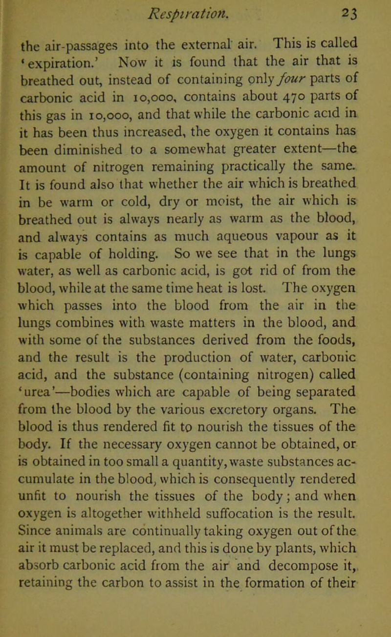 the air-passages into the external air. This is called ‘expiration.’ Now it is found that the air that is breathed out, instead of containing only four parts of carbonic acid in 10,000, contains about 470 parts of this gas in 10,000, and that while the carbonic acid in it has been thus increased, the oxygen it contains has been diminished to a somewhat greater extent—the amount of nitrogen remaining practically the same. It is found also that whether the air which is breathed in be warm or cold, dry or moist, the air which is breathed out is always nearly as warm as the blood, and always contains as much aqueous vapour as it is capable of holding. So we see that in the lungs water, as well as carbonic acid, is got rid of from the blood, while at the same time heat is lost. The oxygen which passes into the blood from the air in the lungs combines with waste matters in the blood, and with some of the substances derived from the foods, and the result is the production of water, carbonic acid, and the substance (containing nitrogen) called ‘urea’—bodies which are capable of being separated from the blood by the various excretory organs. The blood is thus rendered fit to nourish the tissues of the body. If the necessary oxygen cannot be obtained, or is obtained in too small a quantity, waste substances ac- cumulate in the blood, which is consequently rendered unfit to nourish the tissues of the body; and when oxygen is altogether withheld suffocation is the result. Since animals are continually taking oxygen out of the air it must be replaced, and this is done by plants, which absorb carbonic acid from the air and decompose it, retaining the carbon to assist in the formation of their