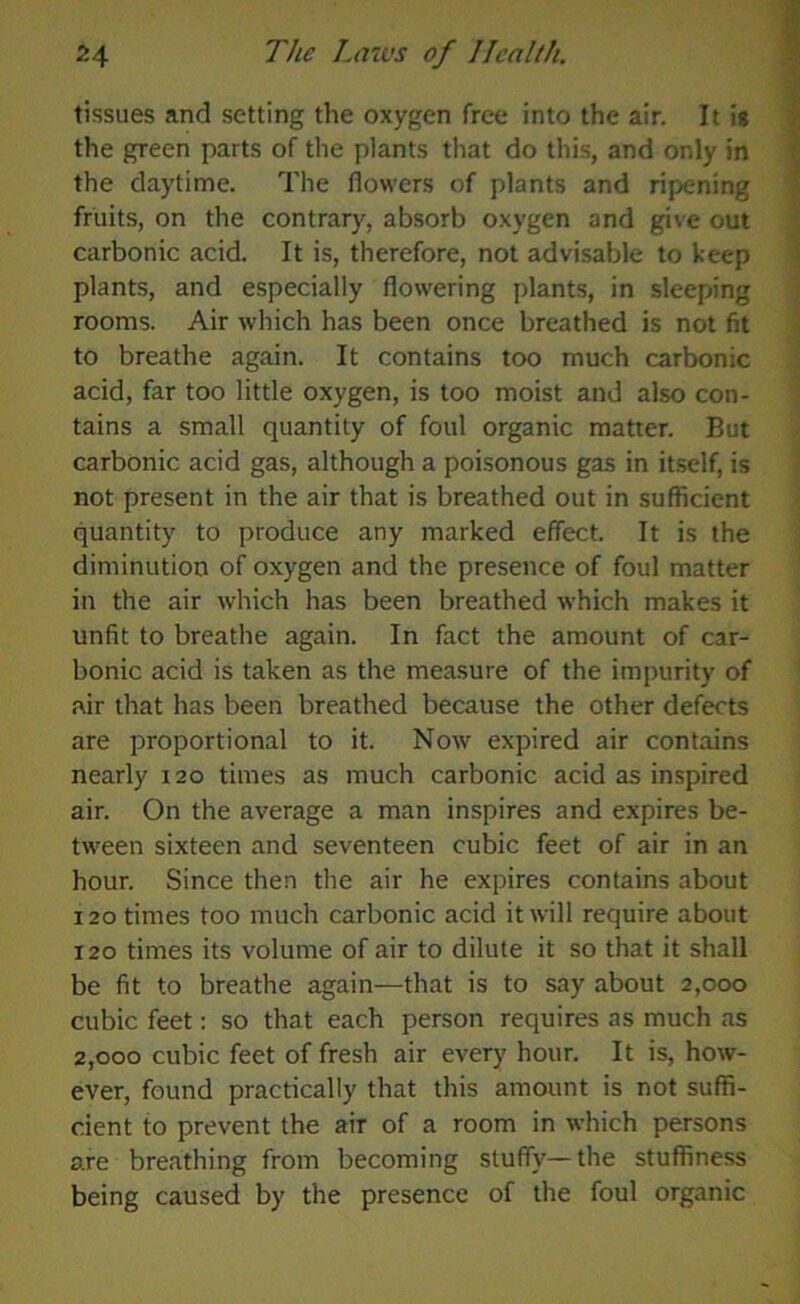 tissues and setting the oxygen free into the air. It is the green parts of the plants that do this, and only in the daytime. The flowers of plants and ripening fruits, on the contrary, absorb oxygen and give out carbonic acid. It is, therefore, not advisable to keep plants, and especially flowering plants, in sleeping rooms. Air which has been once breathed is not fit to breathe again. It contains too much carbonic acid, far too little oxygen, is too moist and also con- tains a small quantity of foul organic matter. But carbonic acid gas, although a poisonous gas in itself, is not present in the air that is breathed out in sufficient quantity to produce any marked effect. It is the diminution of oxygen and the presence of foul matter in the air which has been breathed which makes it unfit to breathe again. In fact the amount of car- bonic acid is taken as the measure of the impurity of air that has been breathed because the other defects are proportional to it. Now expired air contains nearly 120 times as much carbonic acid as inspired air. On the average a man inspires and expires be- tween sixteen and seventeen cubic feet of air in an hour. Since then the air he expires contains about 120 times too much carbonic acid it will require about 120 times its volume of air to dilute it so that it shall be fit to breathe again—that is to say about 2,000 cubic feet: so that each person requires as much as 2,000 cubic feet of fresh air every hour. It is, how- ever, found practically that this amount is not suffi- cient to prevent the air of a room in which persons are breathing from becoming stuffy—the stuffiness being caused by the presence of the foul organic