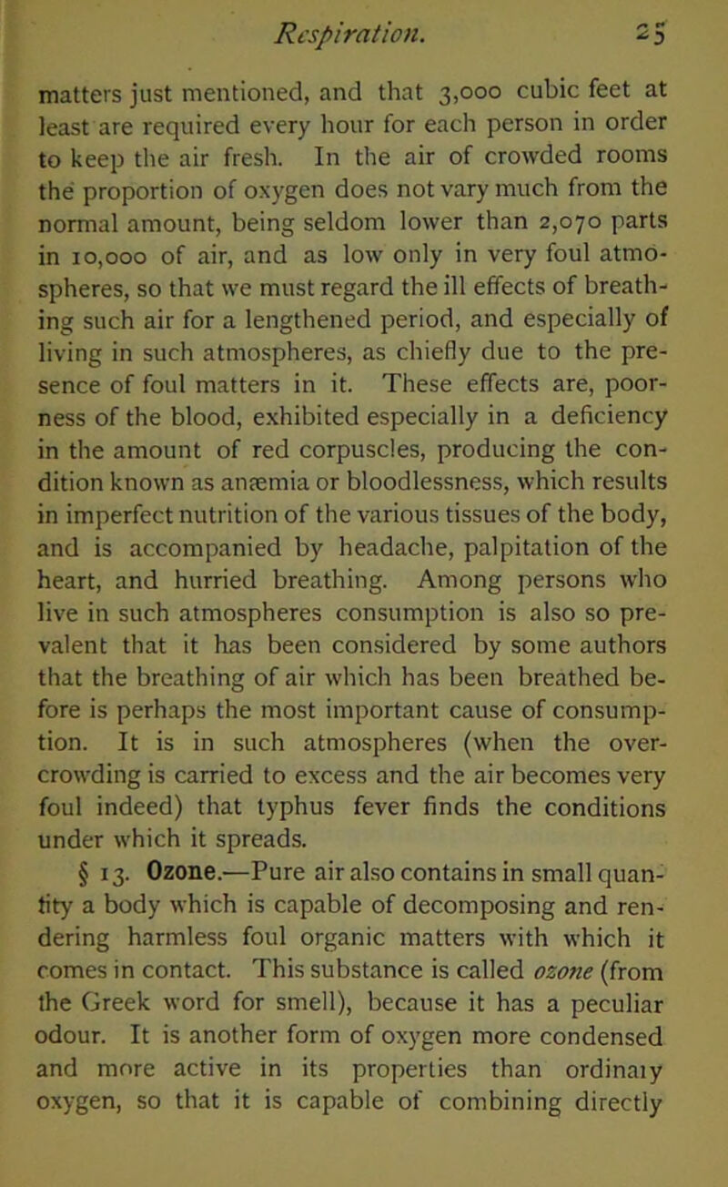 matters just mentioned, and that 3,000 cubic feet at least are required every hour for each person in order to keep the air fresh. In the air of crowded rooms the proportion of oxygen does not vary much from the normal amount, being seldom lower than 2,070 parts in 10,000 of air, and as low only in very foul atmo- spheres, so that we must regard the ill effects of breath- ing such air for a lengthened period, and especially of living in such atmospheres, as chiefly due to the pre- sence of foul matters in it. These effects are, poor- ness of the blood, exhibited especially in a deficiency in the amount of red corpuscles, producing the con- dition known as anremia or bloodlessness, which results in imperfect nutrition of the various tissues of the body, and is accompanied by headache, palpitation of the heart, and hurried breathing. Among persons who live in such atmospheres consumption is also so pre- valent that it has been considered by some authors that the breathing of air which has been breathed be- fore is perhaps the most important cause of consump- tion. It is in such atmospheres (when the over- crowding is carried to excess and the air becomes very foul indeed) that typhus fever finds the conditions under which it spreads. § 13. Ozone.—Pure air also contains in small quan- tity a body which is capable of decomposing and ren- dering harmless foul organic matters with which it comes in contact. This substance is called ozone (from the Greek word for smell), because it has a peculiar odour. It is another form of oxygen more condensed and more active in its properties than ordinaiy oxygen, so that it is capable of combining directly