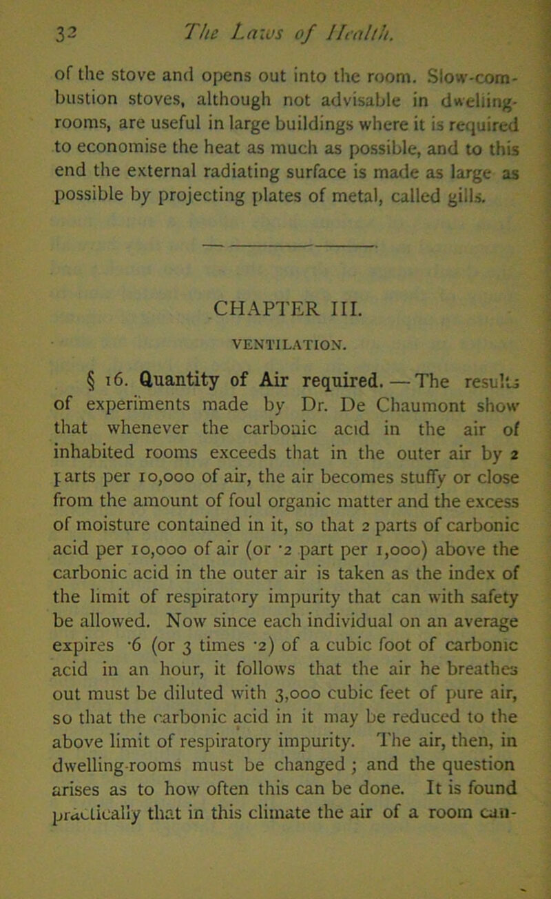 of the stove and opens out into the room. Slow-com- bustion stoves, although not advisable in dwelling- rooms, are useful in large buildings where it is required to economise the heat as much as possible, and to this end the external radiating surface is made as large as possible by projecting plates of metal, called gills. CHAPTER III. VENTILATION. § 16. Quantity of Air required.—The results of experiments made by Dr. De Chaumont show that whenever the carbonic acid in the air of inhabited rooms exceeds that in the outer air by 2 farts per 10,000 of air, the air becomes stuffy or close from the amount of foul organic matter and the excess of moisture contained in it, so that 2 parts of carbonic acid per 10,000 of air (or -2 part per 1,000) above the carbonic acid in the outer air is taken as the index of the limit of respiratory impurity that can with safety be allowed. Now since each individual on an average expires -6 (or 3 times •2) of a cubic foot of carbonic acid in an hour, it follows that the air he breathes out must be diluted with 3,000 cubic feet of pure air, so that the carbonic acid in it may be reduced to the above limit of respiratory impurity. The air, then, in dwelling-rooms must be changed ; and the question arises as to how often this can be done. It is found practically that in this climate the air of a room can-