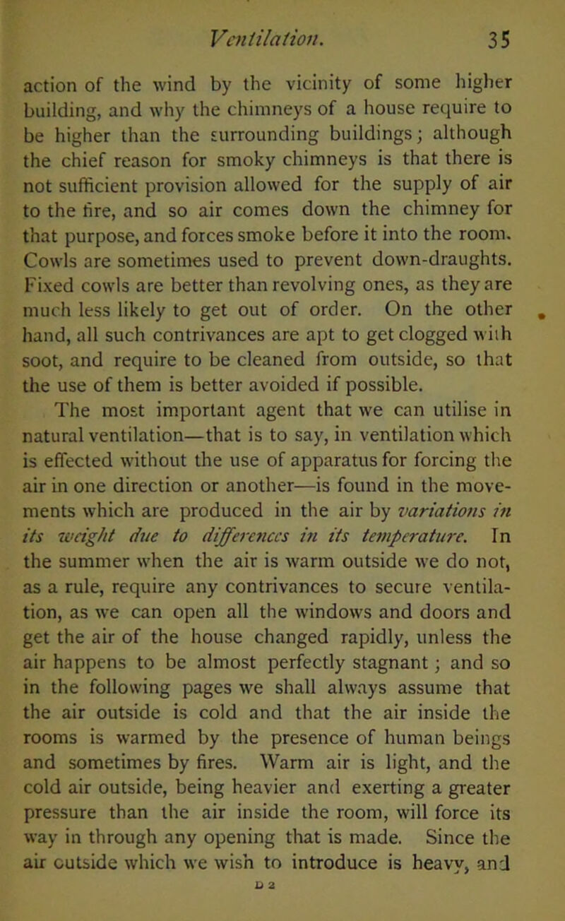 action of the wind by the vicinity of some higher building, and why the chimneys of a house require to be higher than the surrounding buildings; although the chief reason for smoky chimneys is that there is not sufficient provision allowed for the supply of air to the tire, and so air comes down the chimney for that purpose, and forces smoke before it into the room. Cowls are sometimes used to prevent down-draughts. Fixed cowls are better than revolving ones, as they are much less likely to get out of order. On the other hand, all such contrivances are apt to get clogged with soot, and require to be cleaned from outside, so that the use of them is better avoided if possible. The most important agent that we can utilise in natural ventilation—that is to say, in ventilation which is effected without the use of apparatus for forcing the air in one direction or another—is found in the move- ments which are produced in the air by variations in its weight due to differences in its temperature. In the summer when the air is warm outside we do not, as a rule, require any contrivances to secure ventila- tion, as we can open all the windows and doors and get the air of the house changed rapidly, unless the air happens to be almost perfectly stagnant; and so in the following pages we shall always assume that the air outside is cold and that the air inside the rooms is warmed by the presence of human beings and sometimes by fires. Warm air is light, and the cold air outside, being heavier and exerting a greater pressure than the air inside the room, will force its way in through any opening that is made. Since the air outside which we wish to introduce is heavy, and