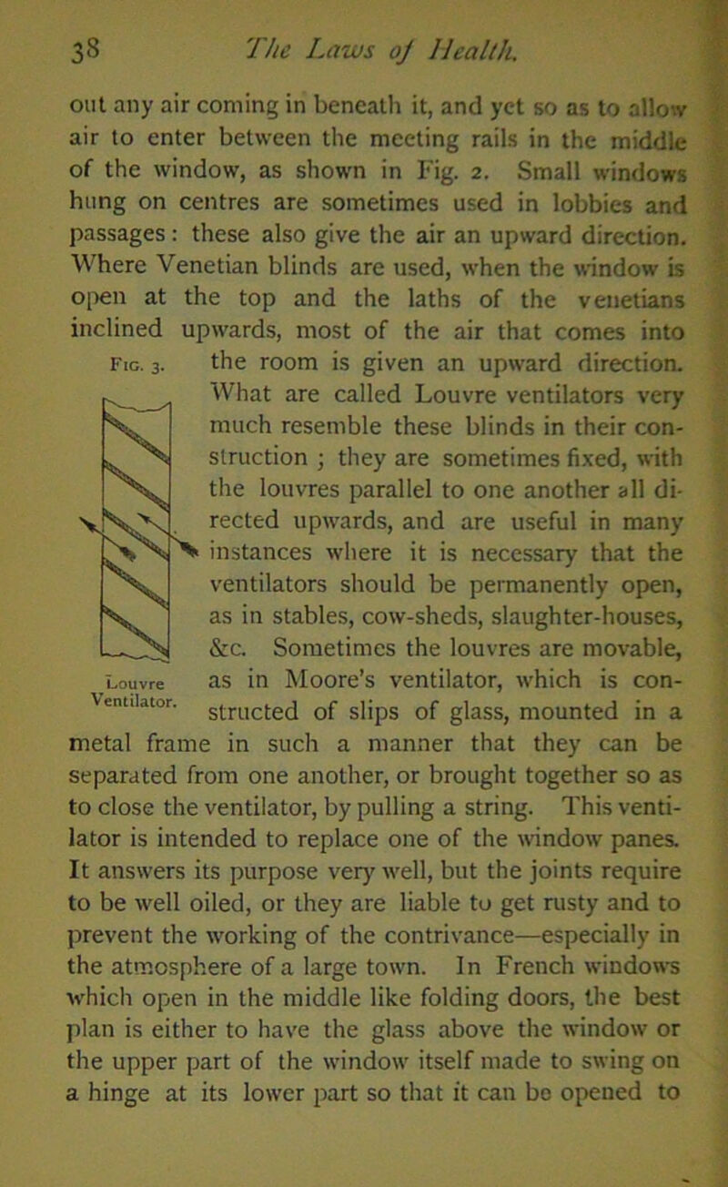 out any air coming in beneath it, and yet so as to allow air to enter between the meeting rails in the middle of the window, as shown in Fig. 2. Small windows hung on centres are sometimes used in lobbies and passages: these also give the air an upward direction. Where Venetian blinds are used, when the window is open at the top and the laths of the Venetians inclined upwards, most of the air that comes into Fig. 3. the room is given an upward direction. What are called Louvre ventilators very much resemble these blinds in their con- struction ; they are sometimes fixed, with the louvres parallel to one another all di- rected upwards, and are useful in many instances where it is necessary that the ventilators should be permanently open, as in stables, cow-sheds, slaughter-houses, &c. Sometimes the louvres are movable, Louvre as in Moore’s ventilator, which is con- Venuiator. structed of slips of glass, mounted in a metal frame in such a manner that they can be separated from one another, or brought together so as to close the ventilator, by pulling a string. This venti- lator is intended to replace one of the window panes. It answers its purpose very well, but the joints require to be well oiled, or they are liable to get rusty and to prevent the working of the contrivance—especially in the atmosphere of a large town. In French windows which open in the middle like folding doors, the best plan is either to have the glass above the window or the upper part of the window itself made to swing on a hinge at its lower part so that it can bo opened to