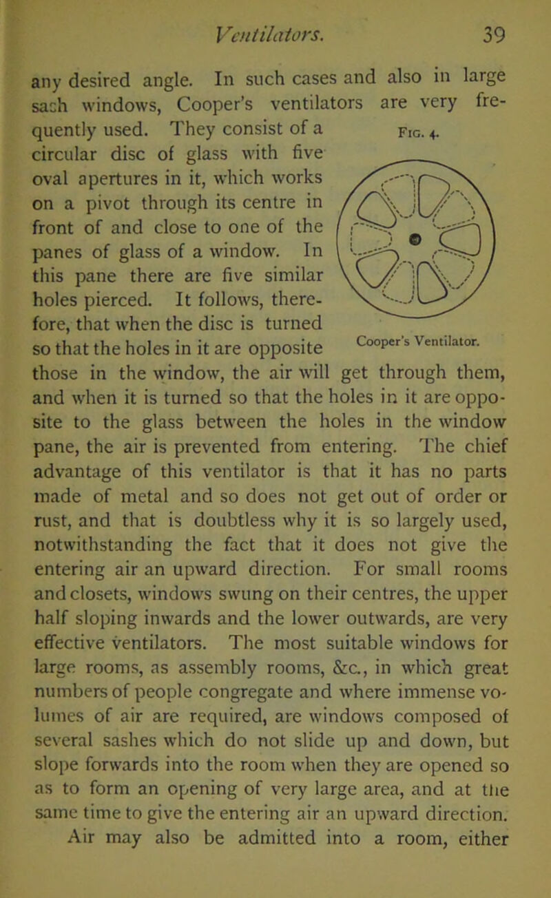 any desired angle. In such cases and also in large sach windows, Cooper’s ventilators are very fre- quently used. They consist of a fig. 4. circular disc of glass with five oval apertures in it, which works on a pivot through its centre in front of and close to one of the panes of glass of a window. In this pane there are five similar holes pierced. It follows, there- fore, that when the disc is turned so that the holes in it are opposite Cooper s ventilator. those in the window, the air will get through them, and when it is turned so that the holes in it are oppo- site to the glass between the holes in the window pane, the air is prevented from entering. The chief advantage of this ventilator is that it has no parts made of metal and so does not get out of order or rust, and that is doubtless why it is so largely used, notwithstanding the fact that it does not give the entering air an upward direction. For small rooms and closets, windows swung on their centres, the upper half sloping inwards and the lower outwards, are very effective ventilators. The most suitable windows for large rooms, as assembly rooms, &a, in which great numbers of people congregate and where immense vo- lumes of air are required, are windows composed of several sashes which do not slide up and down, but slope forwards into the room when they are opened so as to form an opening of very large area, and at tire same time to give the entering air an upward direction. Air may also be admitted into a room, either